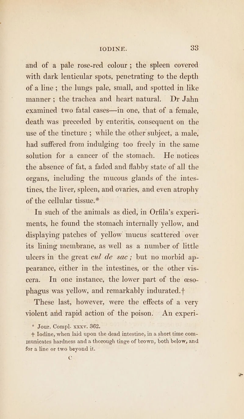 and of a pale rose-red colour ; the spleen covered with dark lenticular spots, penetrating to the depth of a line; the lungs pale, small, and spotted in like manner ; the trachea and heart natural. Dr Jahn examined two fatal cases—in one, that of a female, death was preceded by enteritis, consequent on the use of the tincture ; while the other subject, a male, had suffered from indulging too freely in the same solution for a cancer of the stomach. He notices the absence of fat, a faded and flabby state of all the organs, including the mucous glands of the intes- tines, the liver, spleen, and ovaries, and even atrophy of the cellular tissue.* In such of the animals as died, in Orfila’s experi- ments, he found the stomach internally yellow, and displaying patches of yellow mucus scattered over its lining membrane, as well as a number of little ulcers in the great cud de sac ; but no morbid ap- pearance, either in the intestines, or the other vis- cera. In one instance, the lower part of the ceso- phagus was yellow, and remarkably indurated.+ These last, however, were the effects of a very violent and rapid action of the poison. An experi- * Jour. Compl. xxxv. 362. + Iodine, when laid upon the dead intestine, in a short time com- municates hardness and a thorough tinge of brown, both below, and for a line or two beyond it. C %