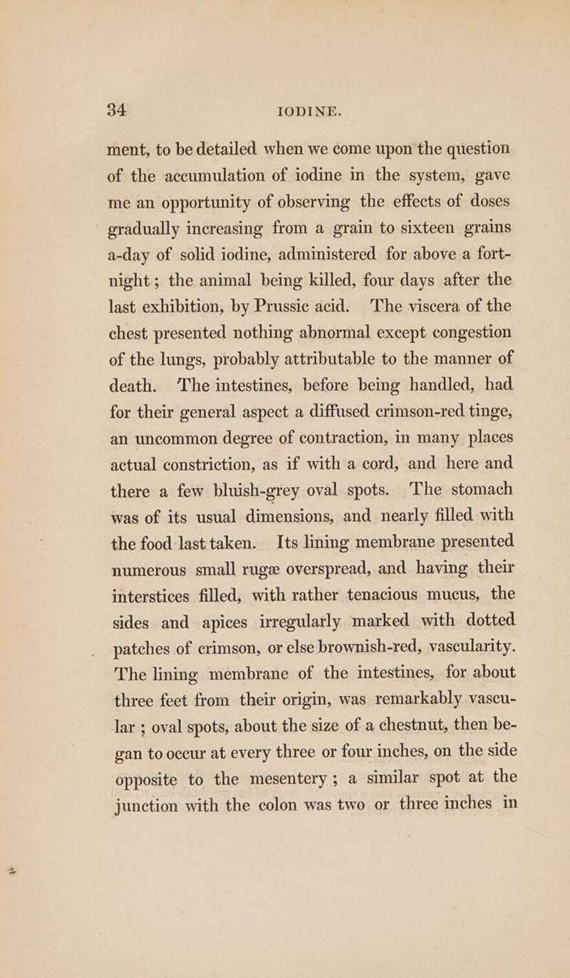 ment, to be detailed when we come upon the question of the accumulation of iodine in the system, gave me an opportunity of observing the effects of doses gradually increasing from a grain to sixteen grains a-day of solid iodine, administered for above a fort- night; the animal being killed, four days after the last exhibition, by Prussic acid. The viscera of the chest presented. nothing abnormal except congestion of the lungs, probably attributable to the manner of death. The intestines, before being handled, had for their general aspect a diffused crimson-red tinge, an uncommon degree of contraction, in many places actual constriction, as if with a cord, and here and there a few bluish-grey oval spots. The stomach was of its usual dimensions, and nearly filled with the food last taken. Its ling membrane presented numerous small ruge overspread, and having their interstices filled; with rather tenacious mucus, the sides and apices irregularly marked with dotted patches of crimson, or else brownish-red, vascularity. The lining membrane of the intestines, for about three feet from their origin, was remarkably vascu- lar ; oval spots, about the size of a chestnut, then be- gan to occur at every three or four inches, on the side opposite to the mesentery ; a similar spot at the junction with the colon was two or three inches in
