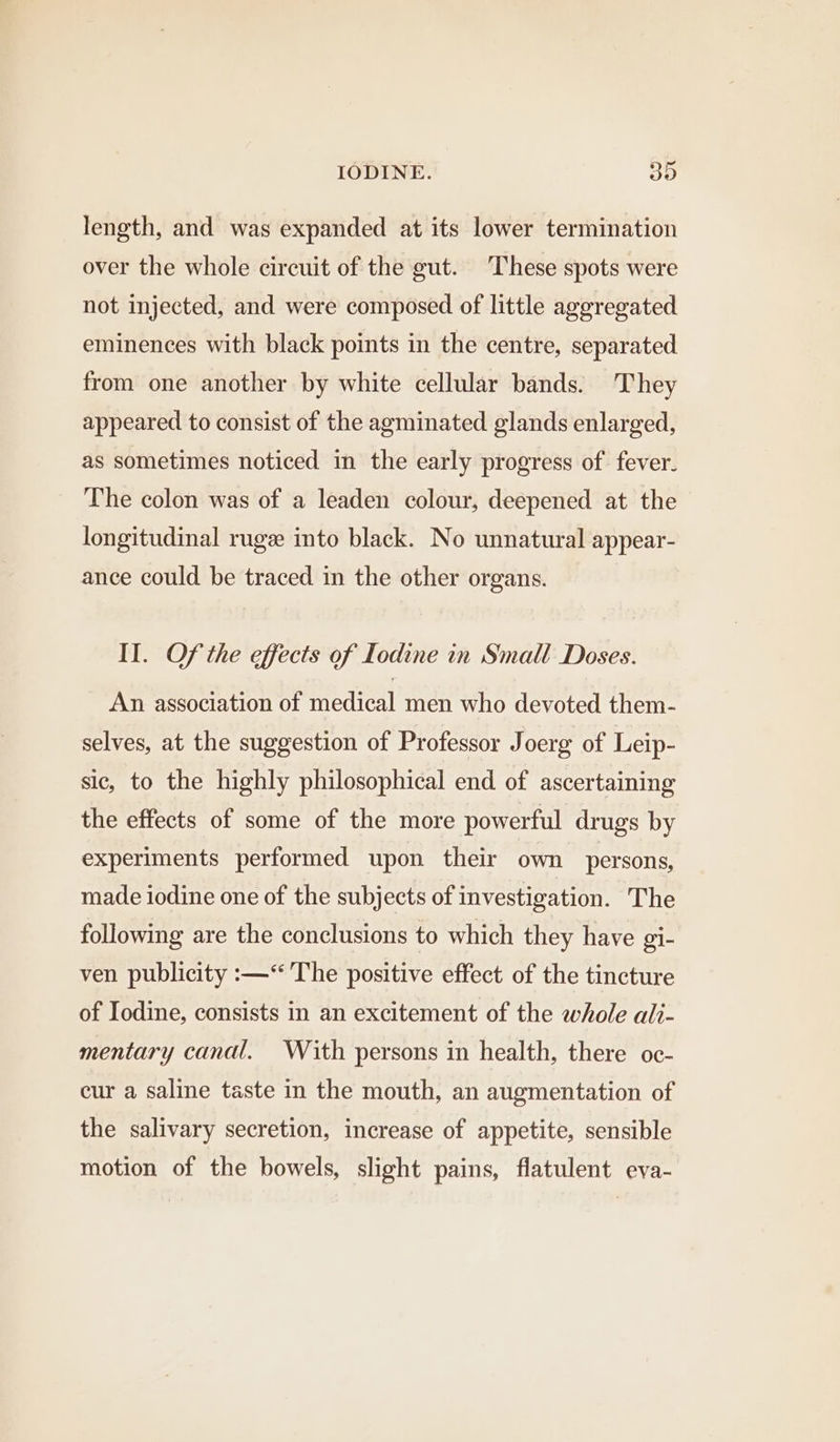 length, and was expanded at its lower termination over the whole circuit of the gut. These spots were not injected, and were composed of little aggregated eminences with black points in the centre, separated from one another by white cellular bands. They appeared to consist of the agminated glands enlarged, as sometimes noticed in the early progress of fever. The colon was of a leaden colour, deepened at the longitudinal ruge into black. No unnatural appear- ance could be traced in the other organs. II. Of the effects of Iodine in Small Doses. An association of medical men who devoted them- selves, at the suggestion of Professor Joerg of Leip- sic, to the highly philosophical end of ascertaining the effects of some of the more powerful drugs by experiments performed upon their own persons, made iodine one of the subjects of investigation. The following are the conclusions to which they have gi- ven publicity :—“ The positive effect of the tincture of Iodine, consists in an excitement of the whole ali- mentary canal. With persons in health, there oc- cur a saline taste in the mouth, an augmentation of the salivary secretion, increase of appetite, sensible motion of the bowels, slight pains, flatulent eva-