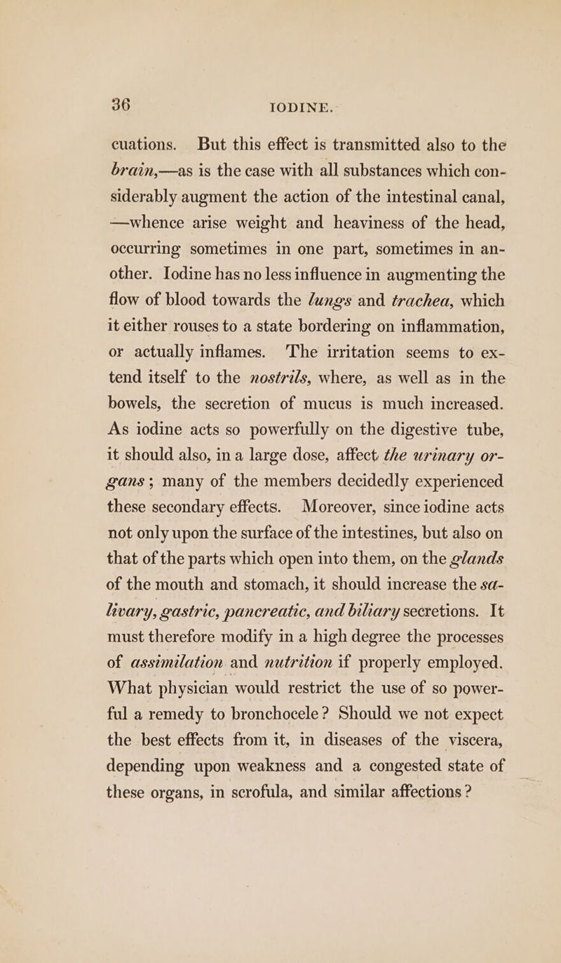 cuations. But this effect is transmitted also to the brain,—as is the case with all substances which con- siderably augment the action of the intestinal canal, —whence arise weight and heaviness of the head, occurring sometimes in one part, sometimes in an- other. Iodine has no less influence in augmenting the flow of blood towards the Jungs and trachea, which it either rouses to a state bordering on inflammation, or actually inflames. The irritation seems to ex- tend itself to the nostrils, where, as well as in the bowels, the secretion of mucus is much increased. As iodine acts so powerfully on the digestive tube, it should also, in a large dose, affect: the urinary or- gans ; many of the members decidedly experienced these secondary effects. Moreover, since iodine acts not only upon the surface of the intestines, but also on that of the parts which open into them, on the glands of the mouth and stomach, it should increase the sa- livary, gastric, pancreatic, and biliary secretions. It must therefore modify in a high degree the processes of assimilation and nutrition if properly employed. What physician would restrict the use of so power- ful a remedy to bronchocele ? Should we not expect the best effects from it, in diseases of the viscera, depending upon weakness and a congested state of these organs, in scrofula, and similar affections ?