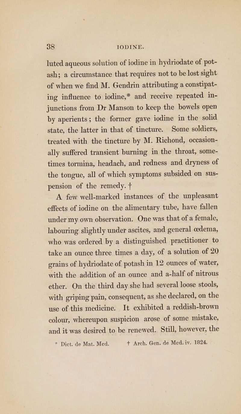 luted aqueous solution of iodine in hydriodate of pot- ash; a circumstance that requires not to be lost sight of when we find M. Gendrin attributing a constipat- ing influence to iodine,* and receive repeated in- junctions from Dr Manson to keep the bowels open by aperients; the former gave iodine in the solid state, the latter in that of tincture. Some soldiers, treated with the tincture by M. Richond, occasion- ally suffered transient burning in the throat, some- times tormina, headach, and redness and dryness of the tongue, all of which symptoms subsided on sus- pension of the remedy. + A. few well-marked instances of the unpleasant effects of iodine on the alimentary tube, have fallen under my own observation. One was that of a female, labouring slightly under ascites, and general oedema, who was ordered by a distinguished practitioner to take an ounce three times a day, of a solution of 20 grains of hydriodate of. potash in 12 ounces of water, with the addition of an ounce and a-half of nitrous ether. On the third day she had several loose stools, with griping pain, consequent, as she declared, on the use of this medicine. It exhibited a reddish-brown colour, whereupon suspicion arose of some mistake, and it was desired to be renewed. Still, however, the * Dict. de Mat. Med. + Arch. Gen. de Med. iv. 1824.