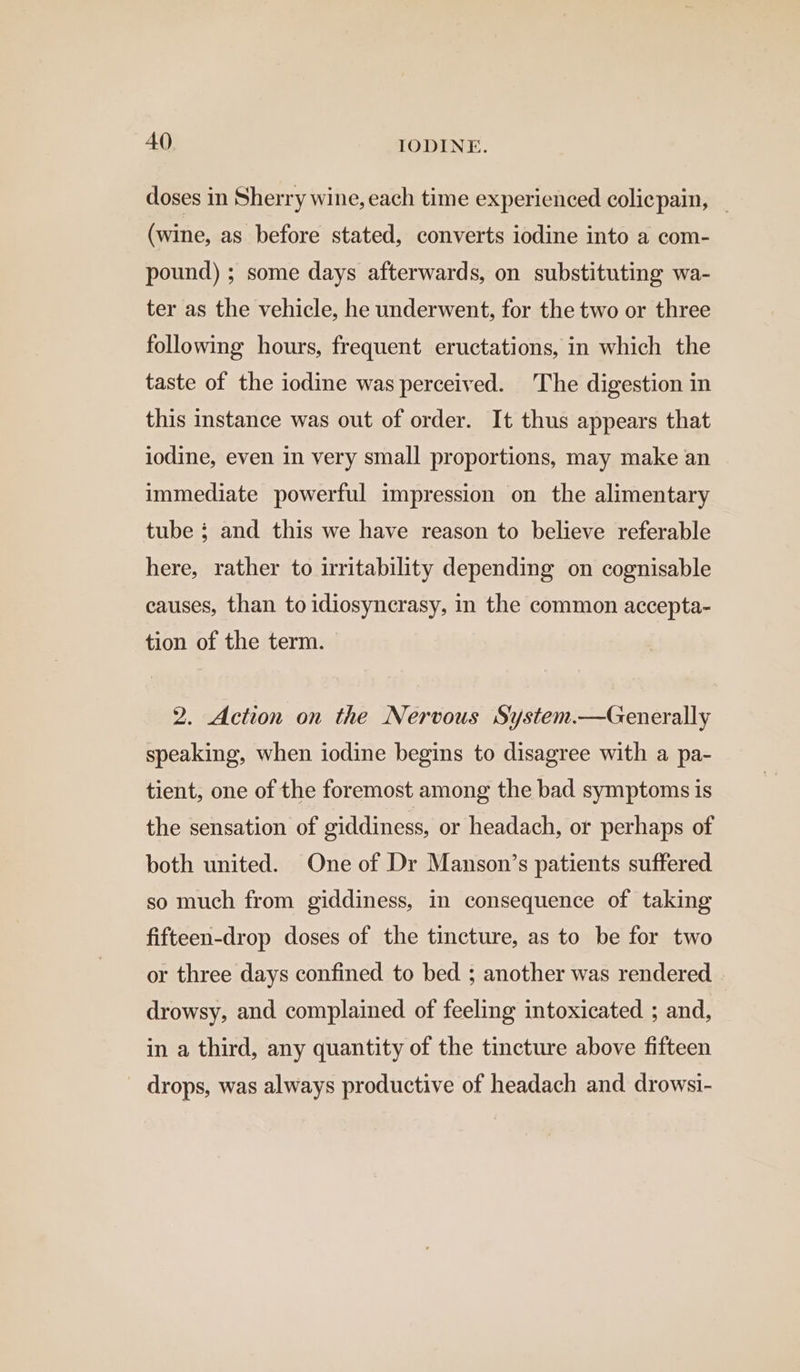 doses in Sherry wine, each time experienced coliepain, _ (wine, as before stated, converts iodine into a com- pound) ; some days afterwards, on substituting wa- ter as the vehicle, he underwent, for the two or three following hours, frequent eructations, in which the taste of the iodine was perceived. The digestion in this instance was out of order. It thus appears that iodine, even in very small proportions, may make an immediate powerful impression on the alimentary tube; and this we have reason to believe referable here, rather to irritability depending on cognisable causes, than to idiosyncrasy, in the common accepta- tion of the term. 2. Action on the Nervous System.—Generally speaking, when iodine begins to disagree with a pa- tient, one of the foremost among the bad symptoms is the sensation of ciddiness, or headach, or perhaps of both united. One of Dr Manson’s patients suffered so much from giddiness, in consequence of taking fifteen-drop doses of the tincture, as to be for two or three days confined to bed ; another was rendered drowsy, and complained of feeling intoxicated ; and, in a third, any quantity of the tincture above fifteen drops, was always productive of headach and drowsi-