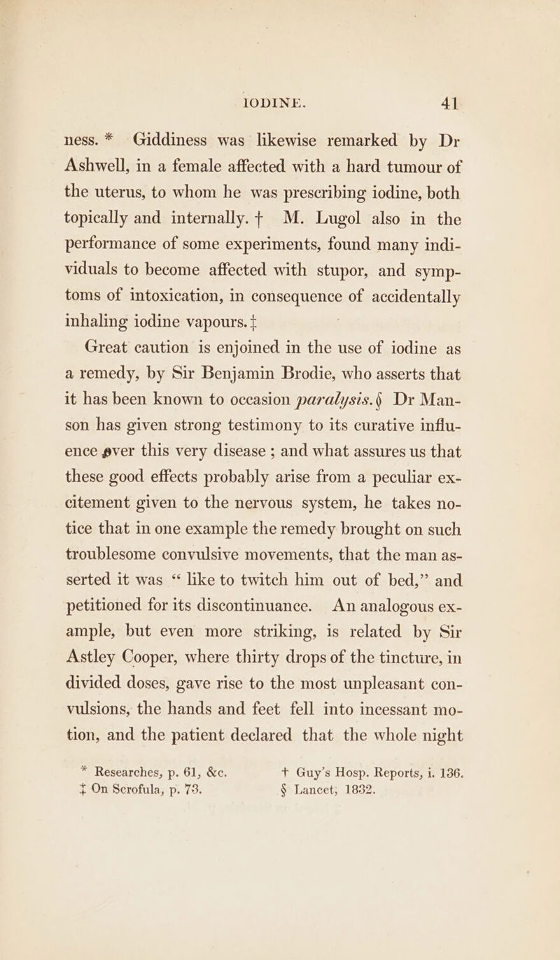 ness. * Giddiness was likewise remarked by Dr Ashwell, in a female affected with a hard tumour of the uterus, to whom he was prescribing iodine, both topically and internally.+ M. Lugol also in the performance of some experiments, found many indi- viduals to become affected with stupor, and symp- toms of intoxication, in consequence of accidentally inhaling iodine vapours. { Great caution is enjoined in the use of iodine as a remedy, by Sir Benjamin Brodie, who asserts that it has been known to occasion paralysis.) Dr Man- son has given strong testimony to its curative influ- ence ever this very disease ; and what assures us that these good effects probably arise from a peculiar ex- citement given to the nervous system, he takes no- tice that in one example the remedy brought on such troublesome convulsive movements, that the man as- serted it was “ like to twitch him out of bed,” and petitioned for its discontinuance. An analogous ex- ample, but even more striking, is related by Sir Astley Cooper, where thirty drops of the tincture, in divided. doses, gave rise to the most unpleasant con- vulsions, the hands and feet fell into incessant mo- tion, and the patient declared that the whole night * Researches, p. 61, &amp;c. + Guy’s Hosp. Reports, i. 186. { On Scrofula, p. 73. § Lancet; 1832.