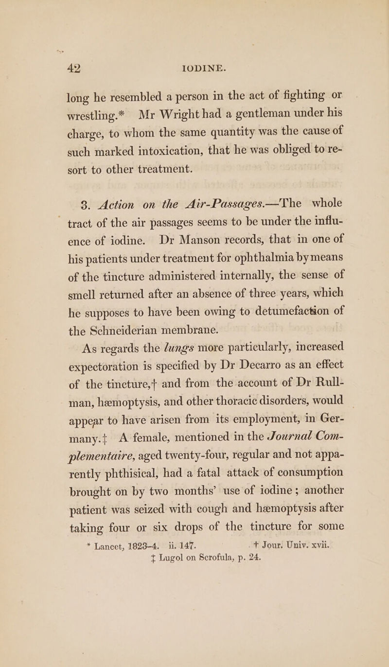 long he resembled a person in the act of fighting or wrestling.* Mr Wright had a gentleman under his charge, to whom the same quantity was the cause of such marked intoxication, that he was obliged to re- sort to other treatment. 3. Action on the Air-Passages.—The whole tract of the air passages seems to be under the influ- ence of iodine. Dr Manson records, that in one of his patients under treatment for ophthalmia by means of the tincture administered internally, the sense of smell returned after an absence of three years, which he supposes to have been owing to detumefaction of the Schneiderian membrane. As regards the dungs more particularly, increased expectoration is specified by Dr Decarro as an effect of the tincture, and from the account of Dr Rull- man, hemoptysis, and other thoracic disorders, would — appear to have arisen from its employment, in Ger- many.{ A female, mentioned in the Journal Com- plementaire, aged twenty-four, regular and not appa- rently phthisical, had a fatal attack of consumption brought on by two months’ use of iodine; another patient was seized with cough and hemoptysis after taking four or six drops of the tincture for some * Lancet, 1823-4. ii. 147. .+ Jour. Univ. xvii. } Lugol on Scrofula, p. 24.