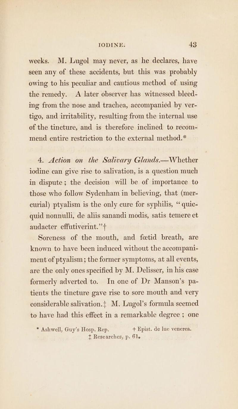 weeks. M. Lugol may never, as he declares, have seen any of these accidents, but this was probably owing to his peculiar and cautious method of using the remedy. A later observer has witnessed bleed- ing from the nose and trachea, accompanied by ver- tigo, and irritability, resulting from the internal use of the tincture, and is therefore inclined to recom- mend entire restriction to the external method.* 4. Action on the Salivary Glands.—W hether iodine can give rise to salivation, is a question much in dispute; the decision will be of importance to those who follow Sydenham in believing, that (mer- curial) ptyalism is the only cure for syphilis, ‘‘ quic- quid nonnulli, de aliis sanandi modis, satis temere et audacter effutiverint.”+ Soreness of the mouth, and foetid breath, are known to have been induced without the accompani- ment of ptyalism; the former symptoms, at all events, are the only ones specified by M. Delisser, in his case formerly adverted to. In one of Dr Manson’s pa- tients the tincture gave rise to sore mouth and very considerable salivation.t M. Lugol’s formula seemed to have had this effect in a remarkable degree ; one * Ashwell, Guy’s Hosp. Rep. + Epist. de lue venerea. t Researches, p. 61.