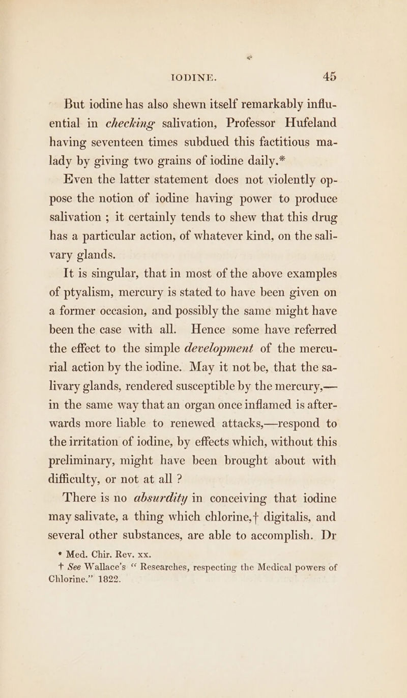 But iodine has also shewn itself remarkably influ- ential in checking salivation, Professor Hufeland having seventeen times subdued this factitious ma- lady by giving two grains of iodine daily.* Even the latter statement does not violently op- pose the notion of iodine having power to produce salivation ; it certainly tends to shew that this drug has a particular action, of whatever kind, on the sali- vary glands. It is singular, that in most of the above examples of ptyalism, mercury is stated to have been given on a former occasion, and possibly the same might have been the case with all. Hence some have referred the effect to the simple development of the mercu- rial action by the iodine. May it not be, that the sa- livary glands, rendered susceptible by the mercury,— in the same way that an organ once inflamed is after- wards more liable to renewed attacks,—respond to the irritation of iodine, by effects which, without this preliminary, might have been brought about with difficulty, or not at all ? There is no absurdity in conceiving that iodine may salivate, a thing which chlorine,+ digitalis, and several other substances, are able to accomplish. Dr * Med. Chir. Rev. xx. t+ See Wallace’s ‘‘ Researches, respecting the Medical powers of Chlorine.” 1822.