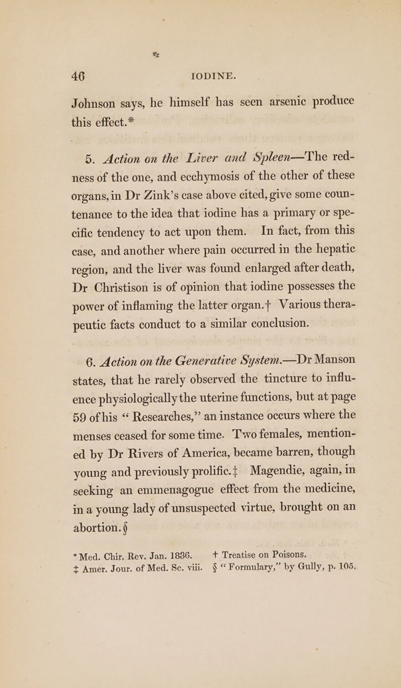 x 46 IODINE. Johnson says, he himself has seen arsenic produce this effect.* 5. Action on the Liver and Spleen—The red- ness of the one, and ecchymosis of the other of these organs,in Dr Zink’s case above cited, give some coun- tenance to the idea that iodine has a primary or spe- cific tendency to act upon them. In fact, from this case, and another where pain occurred in the hepatic region, and the liver was found enlarged after death, Dr Christison is of opinion that iodine possesses the power of inflaming the latter organ.} Various thera- peutic facts conduct to a similar conclusion. 6. Action on the Generative System.—Dr Manson states, that he rarely observed the tincture to influ- ence physiologically the uterine functions, but at page 59 of his “ Researches,” an instance occurs where the menses ceased for some time. Two females, mention- ed by Dr Rivers of America, became barren, though young and previously prolific.f Magendie, again, In seeking an emmenagogue effect from the medicine, in a young lady of unsuspected virtue, brought on an abortion. ) *Med. Chir. Rev. Jan. 1836. + Treatise on Poisons. + Amer. Jour. of Med. Sc. viii. § “ Formulary,” by Gully, p. 105.