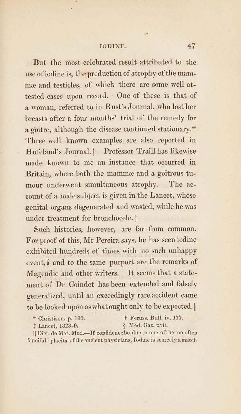 But the most celebrated result attributed to the use of iodine is, the production of atrophy of the mam- me and testicles, of which there are some well at- tested cases upon record. One of these is that of a woman, referred to in Rust’s Journal, who lost her breasts after a four months’ trial of the remedy for a goitre, although the disease continued stationary.* Three well known examples are also reported in Hufeland’s Journal.t Professor 'Traill has likewise made known to me an instance that occurred in Britain, where both the mamme and a goitrous tu- mour underwent simultaneous atrophy. The ac- count of a male subject is given in the Lancet, whose genital organs degenerated and wasted, while he was under treatment for bronchocele. + Such histories, however, are far from common. For proof of this, Mr Pereira says, he has seen iodine exhibited hundreds of times with no such unhappy event, and to the same purport are the remarks of Magendie and other writers. It seems that a state- ment of Dr Coindet has been extended and falsely generalized, until an exceedingly rare accident came to be looked upon as what ought only to be expected. || * Christison, p. 180. + Feruss. Bull. iv. 177. t Lancet, 1828-9. § Med. Gaz. xvii. || Dict. de Mat. Med.—If confidencebe due to one of the too often fanciful ‘ placita of the ancient physicians, Iodine is scarcely amatch