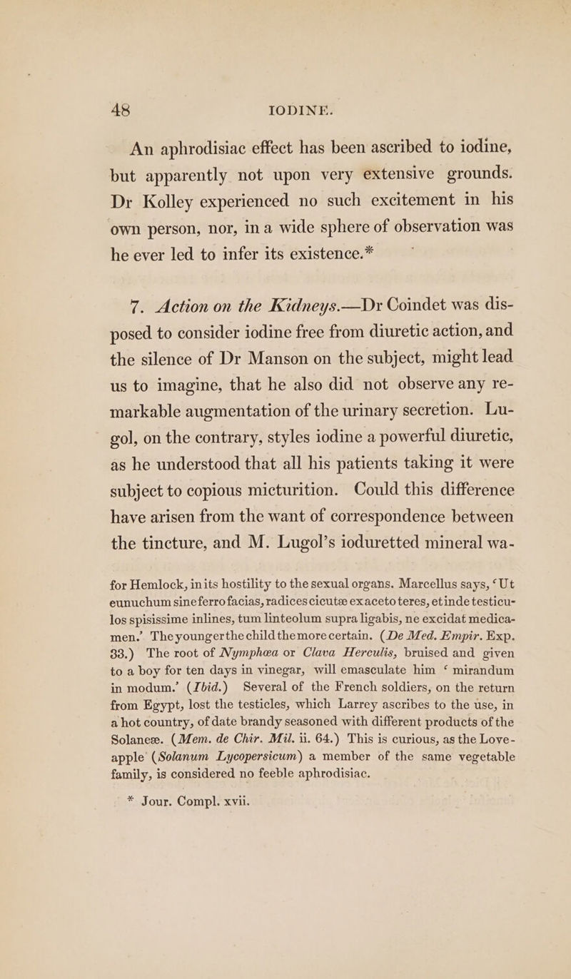 An aphrodisiac effect has been ascribed to iodine, but apparently not upon very extensive grounds. Dr Kolley experienced no such excitement in his own person, nor, ina wide sphere of observation was he ever led to infer its existence.* 7. Action on the Kidneys.—Dr Coindet was dis- posed to consider iodine free from diuretic action, and the silence of Dr Manson on the subject, might lead us to imagine, that he also did not observe any re- markable augmentation of the urinary secretion. Lu- gol, on the contrary, styles iodine a powerful diuretic, as he understood that all his patients taking it were subject to copious micturition. Could this difference have arisen from the want of correspondence between the tincture, and M. Lugol’s ioduretted mineral wa- for Hemlock, inits hostility to the sexual organs. Marcellus says, ‘Ut eunuchum sineferro facias, radices cicute exaceto teres, etinde testicu- los spisissime inlines, tum linteolum supra ligabis, ne excidat medica- men. Theyoungerthechildthemorecertain. (De Med. Empir. Exp. 33.) The root of Nymphea or Clava Herculis, bruised and given to a boy for ten days in vinegar, will emasculate him ‘ mirandum in modum.’ (Jbid.) Several of the French soldiers, on the return from Egypt, lost the testicles, which Larrey ascribes to the use, in a hot country, of date brandy seasoned with different products of the Solanese. (Mem. de Chir. Mii. ii. 64.) This is curious, as the Love- apple (Solanum Lycopersicum) a member of the same vegetable family, is considered no feeble aphrodisiac. * Jour. Compl. xvii.