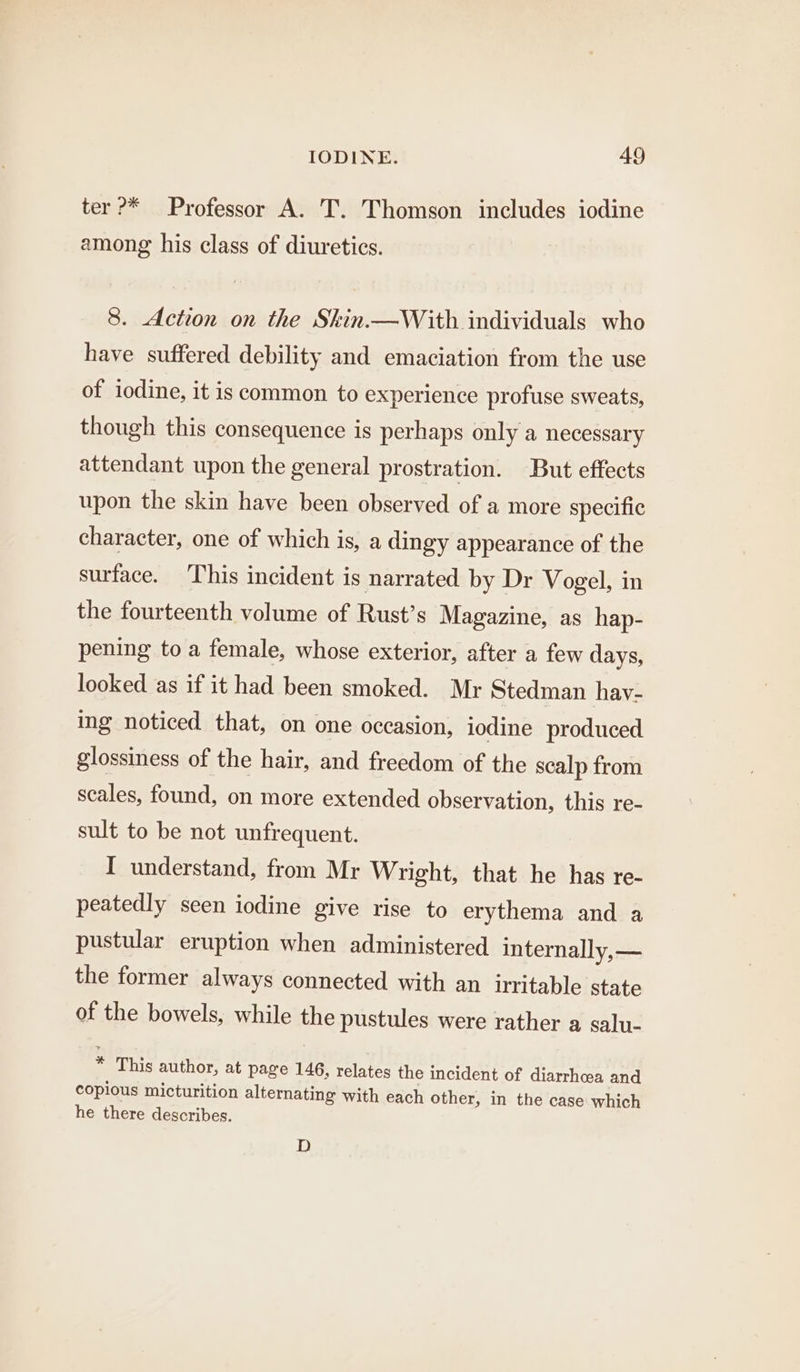 ter ?* Professor A. T. Thomson includes iodine among his class of diuretics. 8. Action on the Skin.—With individuals who have suffered debility and emaciation from the use of iodine, it is common to experience profuse sweats, though this consequence is perhaps only a necessary attendant upon the general prostration. But effects upon the skin have been observed of a more specific character, one of which is, a dingy appearance of the surface. ‘This incident is narrated by Dr Vogel, in the fourteenth volume of Rust’s Magazine, as hap- pening to a female, whose exterior, after a few days, looked as if it had been smoked. Mr Stedman havy- ing noticed that, on one occasion, iodine produced glossiness of the hair, and freedom of the scalp from scales, found, on more extended observation, this re- sult to be not unfrequent. I understand, from Mr Wright, that he has re- peatedly seen iodine give rise to erythema and a pustular eruption when administered internally, — the former always connected with an irritable state of the bowels, while the pustules were rather a salu- * This author, at page 146, relates the incident of diarrhoea and copious micturition alternating with each other, in the case which he there describes. D