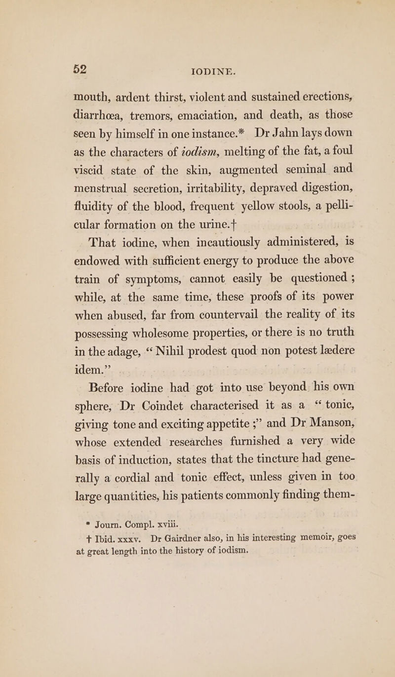 mouth, ardent thirst, violent and sustained erections, diarrhoea, tremors, emaciation, and death, as those seen by himself in one instance.* Dr Jahn lays down as the characters of iodism, melting of the fat, a foul viscid state of the skin, augmented seminal and menstrual secretion, irritability, depraved digestion, fluidity of the blood, frequent yellow stools, a pelli- cular formation on the urine.t | That iodine, when incautiously administered, is endowed with sufficient energy to produce the above train of symptoms, cannot easily be questioned ; while, at the same time, these proofs of its power when abused, far from countervail the reality of its possessing wholesome properties, or there is no truth in the adage, “‘ Nihil prodest quod: non potest ladere it ee Bia] | bts Before iodine had got into use beyond. his own sphere, Dr Coindet characterised it as a “ tonic, giving tone and exciting appetite ;’ and Dr Manson, whose extended researches furnished a very wide basis of induction, states that the tincture had gene- rally a cordial and tonic effect, unless given in too large quantities, his patients commonly finding them- * Journ. Compl. xviii. + Ibid. xxxv. Dr Gairdner also, in his interesting memoir, goes at great length into the history of iodism. |