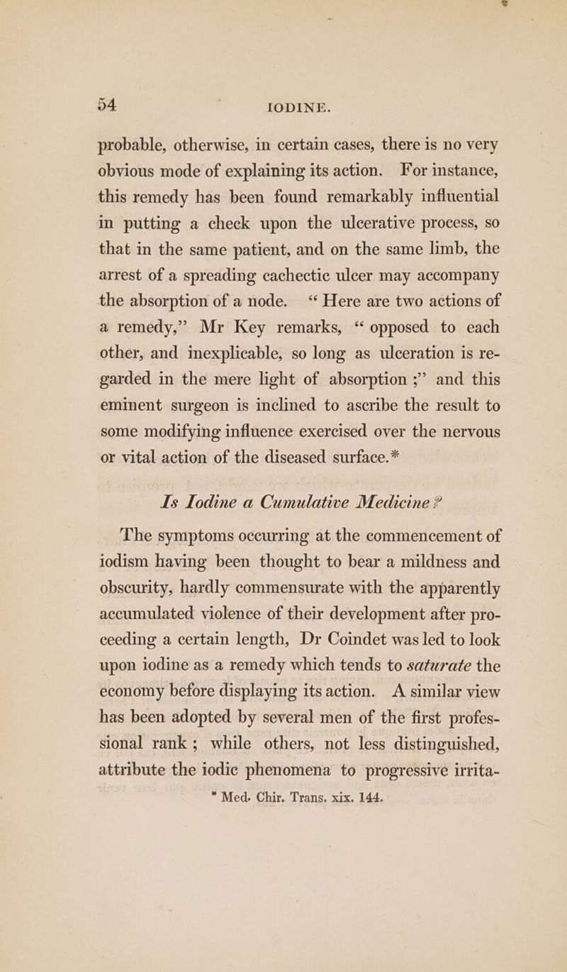 probable, otherwise, in certain cases, there is no very obvious mode of explaining its action. For instance, this remedy has been found remarkably influential in putting a check upon the ulcerative process, so that in the same patient, and on the same limb, the arrest of a spreading cachectic ulcer may accompany the absorption of a node. ‘“* Here are two actions of a remedy,” Mr Key remarks, “ opposed to each other, and inexplicable, so long as ulceration is re- garded in the mere light of absorption ;” and this eminent surgeon is inclined to ascribe the result to some modifying influence exercised over the nervous or vital action of the diseased surface.* Is Iodine a Cumulative Medicine ? The symptoms occurring at the commencement of iodism having been thought to bear a mildness and obscurity, hardly commensurate with the apparently accumulated violence of their development after pro- ceeding a certain length, Dr Coindet was led to look upon iodine as a remedy which tends to saturate the economy before displaying its action. A similar view has been adopted by several men of the first profes- sional rank ; while others, not less distinguished, attribute the iodic phenomena to progressive irrita- “Med. Chir. Trans. xix. 144.