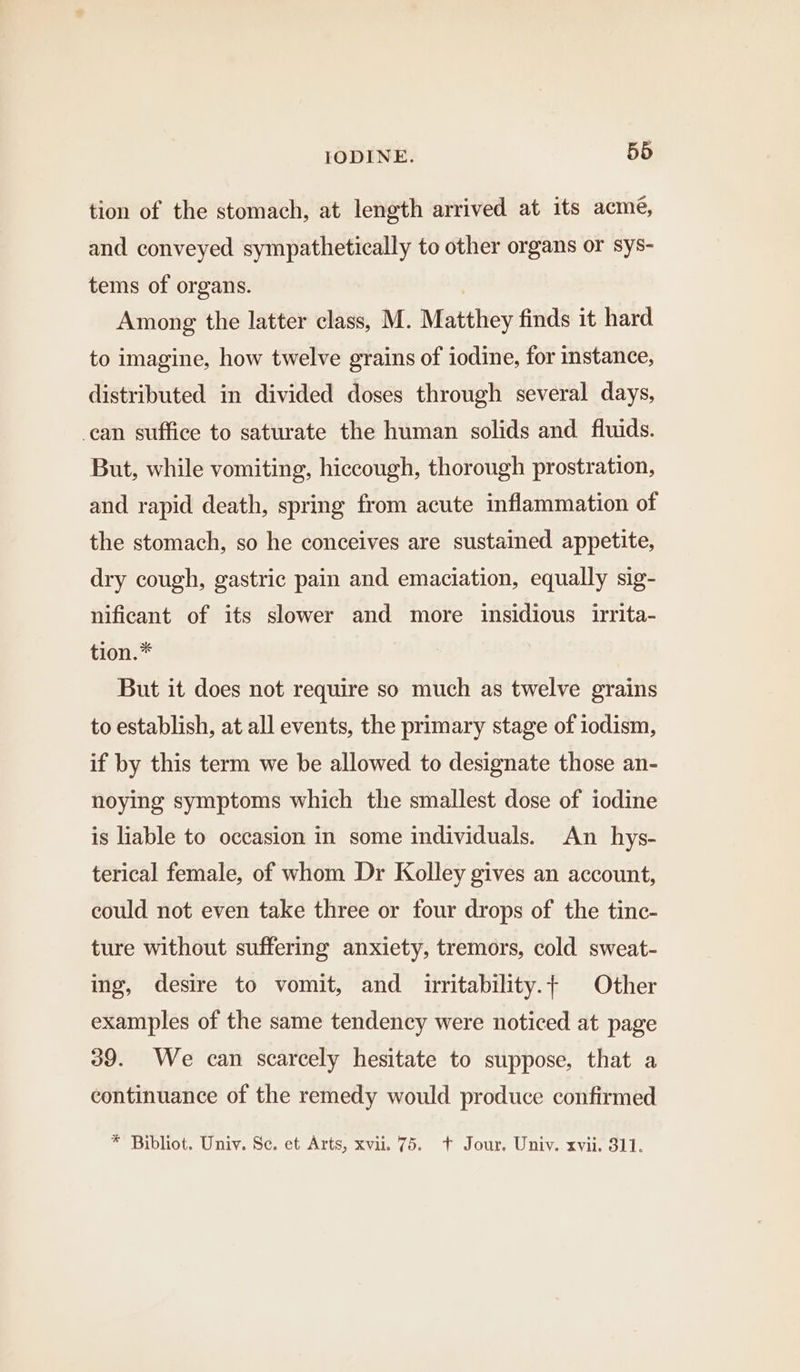 tion of the stomach, at length arrived at its acme, and conveyed sympathetically to other organs or sys- tems of organs. Among the latter class, M. Matthey finds it hard to imagine, how twelve grains of iodine, for instance, distributed in divided doses through several days, can suffice to saturate the human solids and fluids. But, while vomiting, hiccough, thorough prostration, and rapid death, spring from acute inflammation of the stomach, so he conceives are sustained appetite, dry cough, gastric pain and emaciation, equally sig- nificant of its slower and more insidious irrita- tion.* But it does not require so much as twelve grains to establish, at all events, the primary stage of iodism, if by this term we be allowed to designate those an- noying symptoms which the smallest dose of iodine is liable to occasion in some individuals. An hys- terical female, of whom Dr Kolley gives an account, could not even take three or four drops of the tinc- ture without suffering anxiety, tremors, cold sweat- ing, desire to vomit, and irritability.t Other examples of the same tendency were noticed at page 39. We can scarcely hesitate to suppose, that a continuance of the remedy would produce confirmed * Bibliot. Univ. Sc. et Arts, xvii. 75. t Jour. Univ. xvii. 311.
