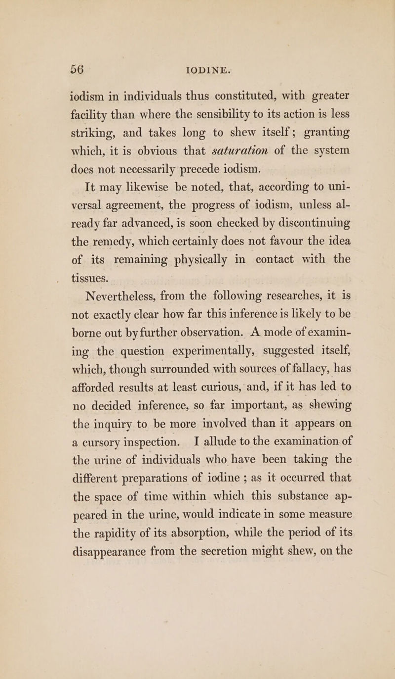 iodism in individuals thus constituted, with greater facility than where the sensibility to its action is less striking, and takes long to shew itself; granting which, it is obvious that saturation of the system does not necessarily precede iodism. It may likewise be noted, that, according to uni- versal agreement, the progress of iodism, unless al- ready far advanced, is soon checked by discontinuing the remedy, which certainly does not favour the idea of its remaining physically in contact with the tissues. Nevertheless, from the following researches, it is not exactly clear how far this inference 1s likely to be borne out by further observation. A mode of examin- ing the question experimentally, suggested itself, which, though surrounded with sources of fallacy, has afforded results at least curious, and, if it has led to no decided inference, so far important, as shewing the inquiry to be more involved than it appears on a cursory inspection. I allude to the examination of the urine of individuals who have been taking the different preparations of iodine ; as it occurred that the space of time within which this substance ap- peared in the urine, would indicate in some measure the rapidity of its absorption, while the period of its disappearance from the secretion might shew, on the