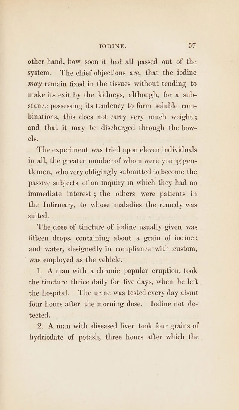 other hand, how soon it had all passed out of the system. The chief objections are, that the iodine may remain fixed in the tissues without tending to make its exit by the kidneys, although, for a sub- stance possessing its tendency to form soluble com- binations, this does not carry very much weight ; and that it may be discharged through the bow- els. : The experiment was tried upon eleven individuals in all, the greater number of whom were young gen- tlemen, who very obligingly submitted to become the passive subjects of an inquiry in which they had no immediate interest ; the others were patients in the Infirmary, to whose maladies the remedy was suited. ) The dose of tincture of iodine usually given was fifteen drops, containing about a grain of iodine; and water, designedly in compliance with custom, was employed as the vehicle. 1. A man with a chronic papular eruption, eee the tincture thrice daily for five days, when he left the hospital. The urine was tested every day about four hours after the morning dose. Iodine not de- tected. | 2. A man with diseased liver took four grains of hydriodate of potash, three hours after which the