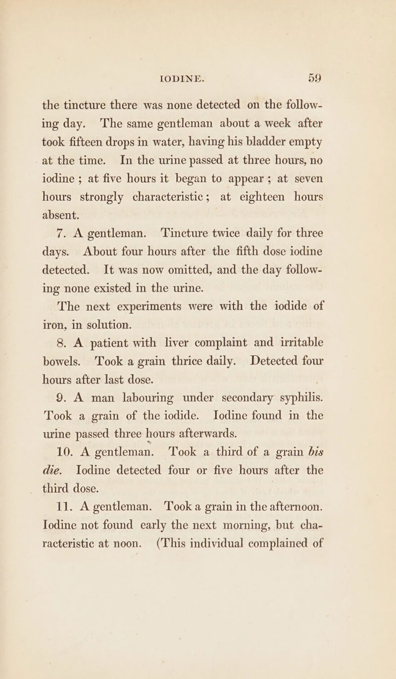 the tincture there was none detected on the follow- ing day. The same gentleman about a week after took fifteen drops in water, having his bladder empty at the time. In the urine passed at three hours, no iodine ; at five hours it began to appear; at seven hours strongly characteristic; at eighteen hours absent. 7. A gentleman. ‘Tincture twice daily for three days. About four hours after the fifth dose iodine detected. It was now omitted, and the day follow- ing none existed in the urine. The next experiments were with the iodide of iron, in solution. 8. A patient with liver complaint and irritable bowels. Took a grain thrice daily. Detected four hours after last dose. . 9. A man labouring under secondary syphilis. Took a grain of the iodide. Iodine found in the urine passed three hours afterwards. 10. A gentleman. Took a third of a grain bis die. Iodine detected four or five hours after the third dose. | 11. A gentleman. Took a grain in the afternoon. Iodine not found early the next morning, but cha- racteristic at noon. (This individual complained of