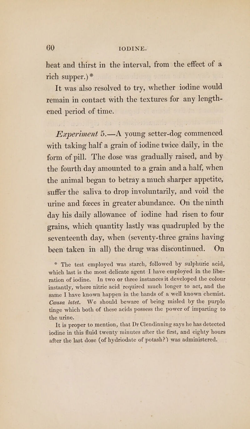 heat and thirst in the interval, from the effect of a rich supper.) * It was also resolved to try, whether iodine would remain in contact with the textures for any length- ened period of time. Experiment 5.—A young setter-dog commenced with taking half a grain of iodine twice daily, in the form of pill. The dose was gradually raised, and by the fourth day amounted to a grain and a half, when the animal began to betray a much sharper appetite, suffer the saliva to drop involuntarily, and void the urine and feces in greater abundance. On the ninth day his daily allowance of iodine had risen to four grains, which quantity lastly was quadrupled by the seventeenth day, when (seventy-three grains having been taken in all) the drug was discontinued. On * The test employed was starch, followed by sulphuric acid, which last is the most delicate agent I have employed in the libe- ration of iodine. In two or three instances it developed the colour instantly, where nitric acid required much longer to act, and the same I have known happen in the hands of a well known chemist. Causa latet. We should beware of being misled by the purple tinge which both of these acids possess the power of imparting to the urine. Sait | | It is proper to mention, that Dr Clendinning says he has detected iodine in this fluid twenty minutes after the first, and eighty hours after the last dose (of hydriodate of potash?) was administered.