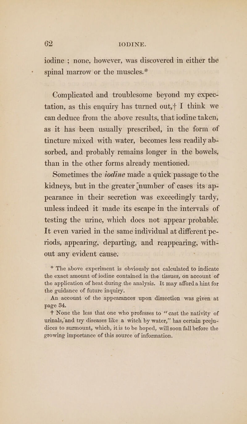 iodine ; none, however, was discovered in either the spinal marrow or the muscles.* Complicated and troublesome beyond my expec- tation, as this enquiry has turned out,+ I think we can deduce from the above results, that iodine taken, as it has been usually prescribed, in the form of tincture mixed with water, becomes less readily ab- sorbed, and probably remains longer in the bowels, than in the other forms already mentioned. Sometimes the zodine made a quick passage to the kidneys, but in the greater number of cases its ap- pearance in their secretion was exceedingly tardy, unless indeed it made its escape in the intervals of testing the urine, which does not appear probable. It even varied in the same individual at different pe- riods, appearing, departing, and reappearing, with- out any evident cause. * The above experiment is obviously not calculated to indicate the exact amount of iodine contained in the tissues, on account of the application of heat during the analysis. It may afford a hint for the guidance of future inquiry. An account of the appearances upon dissection was given at page 34. t+ None the less that one who professes to “ cast the nativity of urinals, and try diseases like a witch by water,’ has certain preju- dices to surmount, which, itis to be hoped, will soon fall before the growing importance of this source of information.