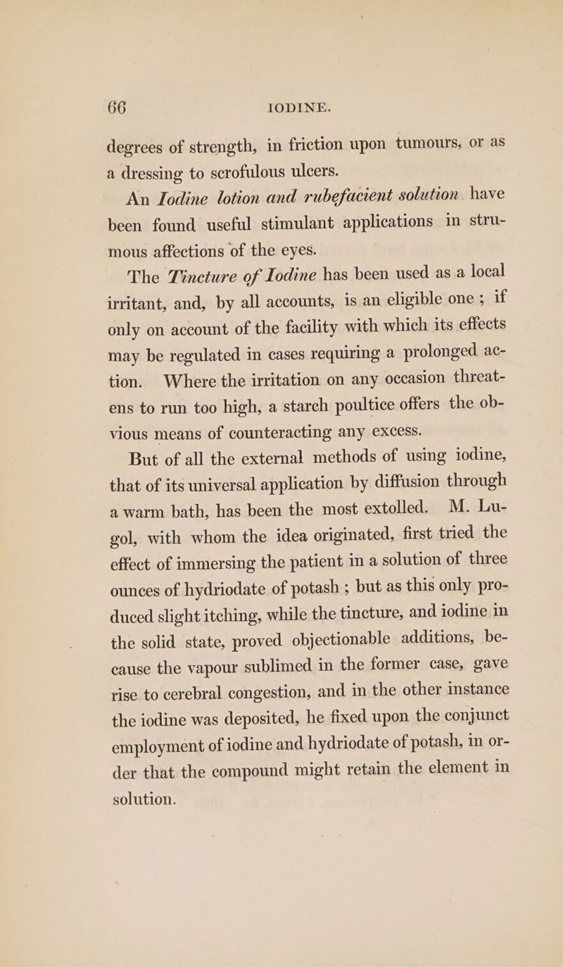 degrees of strength, in friction upon tumours, or as a dressing to scrofulous ulcers. An Iodine lotion and rubefacient solution. have been found useful stimulant applications im stru- mous affections of the eyes. The Tincture of Iodine has been used as a local irritant, and, by all accounts, 1s an eligible one ; if only on account of the facility with which its effects may be regulated in cases requiring a prolonged ac- tion. Where the irritation on any occasion threat- ens to run too high, a starch poultice offers the ob- vious means of counteracting any excess. But of all the external methods of using iodine, that of its universal application by diffusion through a warm bath, has been the most extolled. M. Lu- gol, with whom the idea originated, first tried the effect of immersing the patient in a solution of three ounces of hydriodate of potash ; but as this only pro- duced slight itching, while the tincture, and iodine in the solid state, proved objectionable additions, be- cause the vapour sublimed in the former case, gave rise to cerebral congestion, and in the other instance the iodine was deposited, he fixed upon the conjunct employment of iodine and hydriodate of potash, 1m or- der that the compound might retain the element in solution.