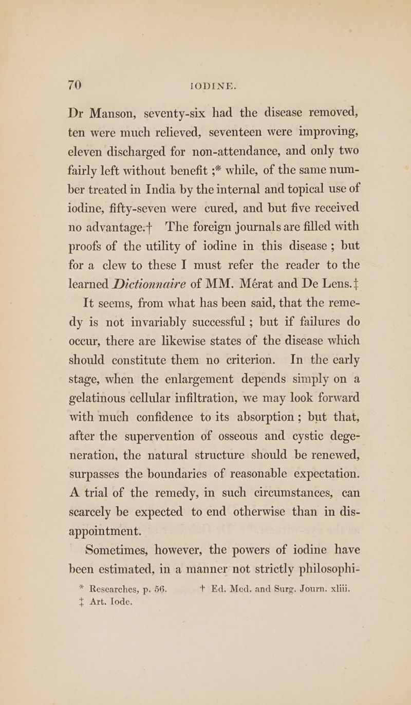 Dr Manson, seventy-six had the disease removed, ten were much relieved, seventeen were improving, eleven discharged for non-attendance, and only two fairly left without benefit ;* while, of the same num- ber treated in India by the internal and topical use of iodine, fifty-seven were cured, and but five received no advantage:+ The foreign journals are filled with proofs of the utility of iodine in this disease ; but for a clew to these I must refer the reader to the learned Dictionnaire of MM. Mérat and De Lens. { It seems, from what has been said, that the reme- dy is not invariably successful ; but if failures do occur, there are likewise states of the disease which should constitute them no criterion. In the early stage, when the enlargement depends simply on a gelatinous cellular infiltration, we may look forward with much confidence to its absorption ; but that, after the supervention of osseous and cystic dege- neration, the natural structure should be renewed, surpasses the boundaries of reasonable expectation. A trial of the remedy, in such circumstances, can scarcely be expected to end otherwise than in dis- appointment. Sometimes, however, the powers of iodine have been estimated, in a manner not strictly philosophi- * Researches, p. 56. + Ed. Med. and Surg. Journ. xii. t¢ Art. Iode.
