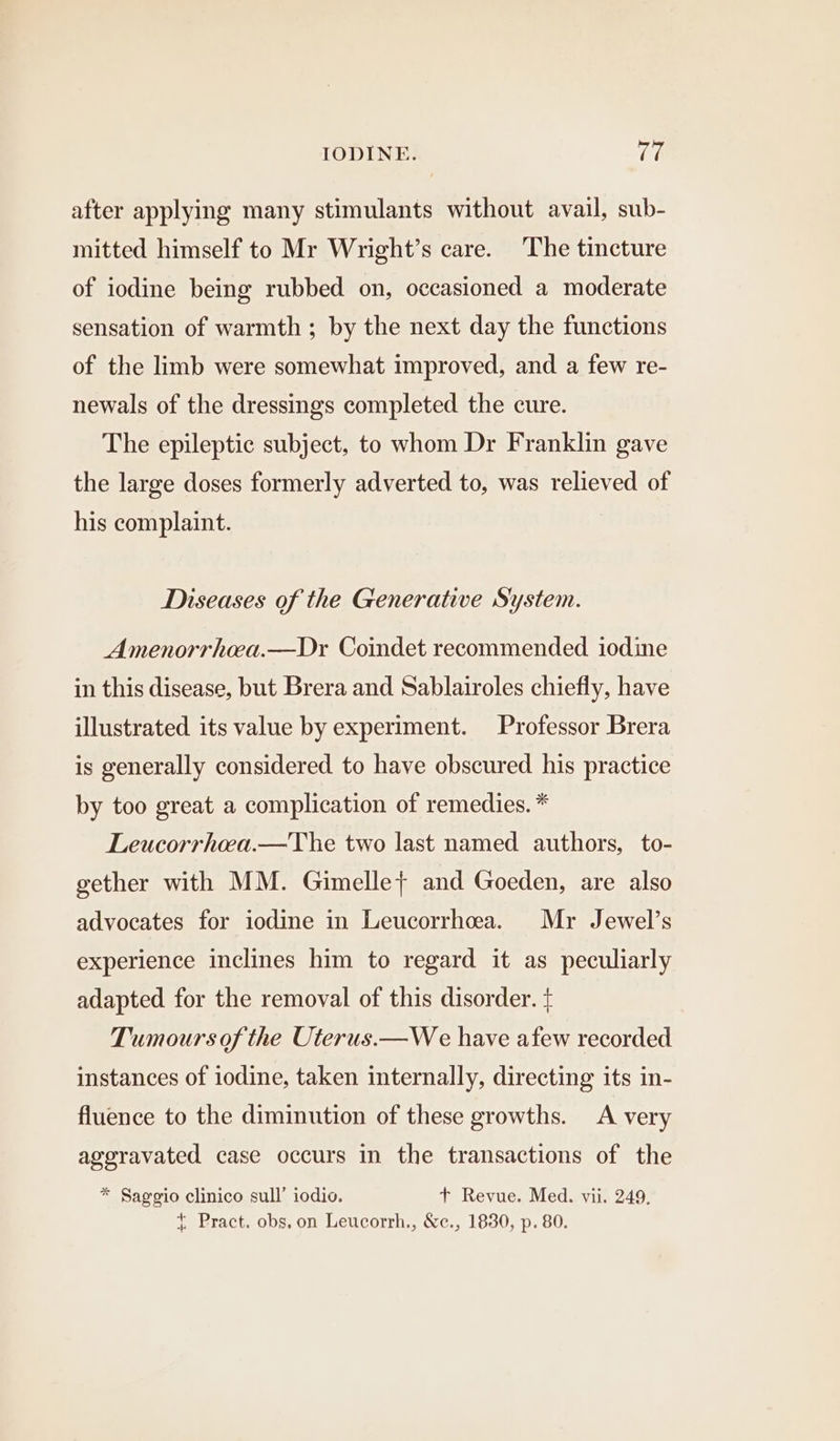 after applying many stimulants without avail, sub- mitted himself to Mr Wright’s care. The tincture of iodine being rubbed on, occasioned a moderate sensation of warmth ; by the next day the functions of the limb were somewhat improved, and a few re- newals of the dressings completed the cure. The epileptic subject, to whom Dr Franklin gave the large doses formerly adverted to, was relieved of his complaint. Diseases of the Generative System. Amenorrhea.—Dr Coindet recommended iodine in this disease, but Brera and Sablairoles chiefly, have illustrated its value by experiment. Professor Brera is generally considered to have obscured his practice by too great a complication of remedies. * Leucorrhwa.—The two last named authors, to- gether with MM. Gimelle} and Goeden, are also advocates for iodine in Leucorrhea. Mr Jewel’s experience inclines him to regard it as peculiarly adapted for the removal of this disorder. + Tumours ofthe Uterus.—We have afew recorded instances of iodine, taken internally, directing its in- fluence to the diminution of these growths. A very aggravated case occurs in the transactions of the * Saggio clinico sull’ iodio. t+ Revue. Med. vii. 249, { Pract. obs.on Leucorrh., &amp;c., 1830, p. 80.
