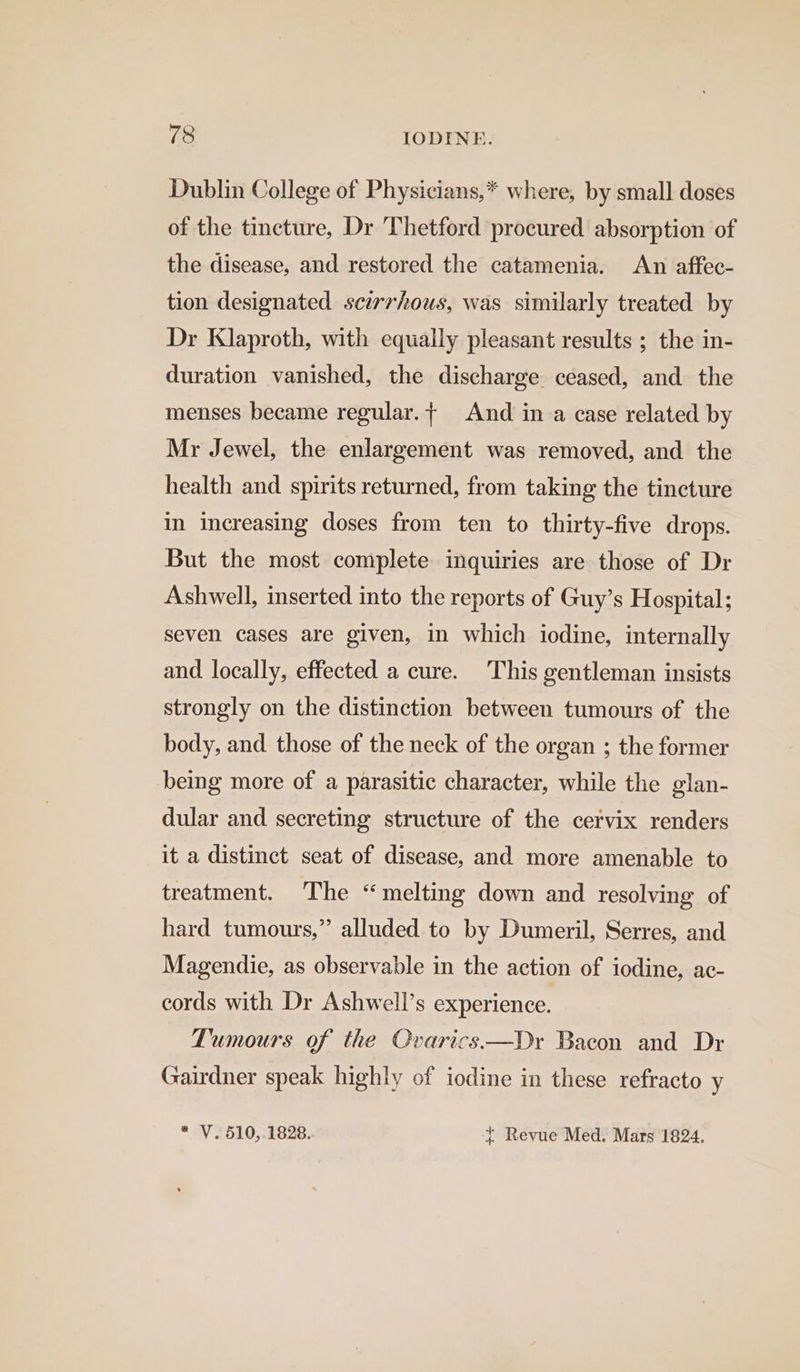 Dublin College of Physicians,* where, by small doses of the tincture, Dr Thetford procured absorption of the disease, and restored the catamenia. An affec- tion designated scirrhous, was similarly treated by Dr Klaproth, with equally pleasant results ; the in- duration vanished, the discharge ceased, and the menses became regular.+ And ina case related by Mr Jewel, the enlargement was removed, and the health and spirits returned, from taking the tincture in increasing doses from ten to thirty-five drops. But the most complete inquiries are those of Dr Ashwell, inserted into the reports of Guy’s Hospital; seven cases are given, in which iodine, internally and. locally, effected a cure. This gentleman insists strongly on the distinction between tumours of the body, and those of the neck of the organ ; the former being more of a parasitic character, while the glan- dular and secreting structure of the cervix renders it a distinct seat of disease, and more amenable to treatment. The “melting down and resolving of hard tumours,” alluded to by Dumeril, Serres, and Magendie, as observable in the action of iodine, ac- cords with Dr Ashwell’s experience. Tumours of the Ovarics—Dr Bacon and Dr Gairdner speak highly of iodine in these refracto y * V. 510, 1828. { Revue Med. Mars 1824.