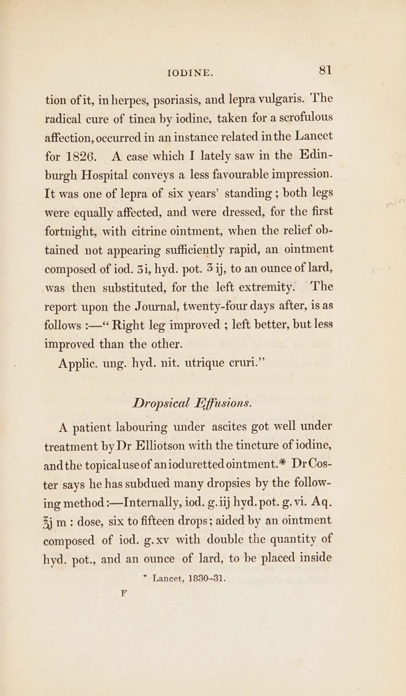 tion of it, in herpes, psoriasis, and lepra vulgaris. The radical cure of tinea by iodine, taken for a scrofulous affection, occurred in an instance related inthe Lancet for 1826. A case which I lately saw in the Edin- burgh Hospital conveys a less favourable impression. It was one of lepra of six years’ standing ; both legs were equally affected, and were dressed, for the first fortnight, with citrine ointment, when the relief ob- tained not appearing sufficiently rapid, an omtment composed of iod. 3i, hyd. pot. 3 ij, to an ounce of lard, was then substituted, for the left extremity. ‘The report upon the Journal, twenty-four days after, is as follows :—‘ Right leg improved ; left better, but less improved than the other. Applic. ung. hyd. nit. utrique cruri.” Dropsical Effusions. A patient labouring under ascites got well under treatment by Dr Elliotson with the tincture of iodine, andthe topical use of anioduretted ointment.* DrCos- ter says he has subdued many dropsies by the follow- ing method :—Internally, iod. g.iij hyd. pot. g.vi. Aq. 3) m: dose, six to fifteen drops; aided by an ointment composed of iod. g.xv with double the quantity of hyd. pot., and an ounce of lard, to be placed inside * Lancet, 1830-31. F