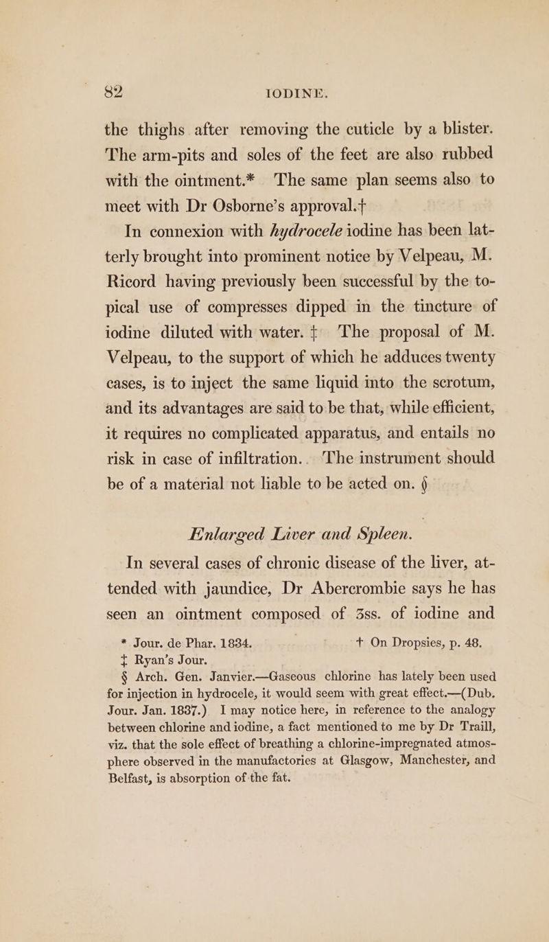 the thighs after removing the cuticle by a blister. The arm-pits and soles of the feet are also rubbed with the ointment.* The same plan seems also to meet with Dr Osborne’s approval.+ In connexion with hydrocele iodine has been lat- terly brought into prominent notice by Velpeau, M. Ricord having previously been successful by the to- pical use of compresses dipped in the tincture of iodine diluted with water. + ‘The proposal of M. Velpeau, to the support of which he adduces twenty cases, is to inject the same liquid into the scrotum, and its advantages are said to be that, while efficient, it requires no complicated apparatus, and. entails no risk in case of infiltration.. The instrument should be of a material not liable to be acted on. § Enlarged Liver and Spleen. 3 In several cases of chronic disease of the liver, at- tended with jaundice, Dr Abercrombie says he has seen an ointment composed of 3ss. of iodine and * Jour. de Phar. 1834. | + On Dropsies, p. 48. t Ryan’s Jour. § Arch. Gen. Janvier—Gaseous chlorine has lately been used for injection in hydrocele, it would seem with great effect.—(Dub. Jour. Jan. 18387.) I may notice here, in reference to the analogy between chlorine and iodine, a fact mentioned to me by Dr Traill, viz. that the sole effect of breathing a chlorine-impregnated atmos- phere observed in the manufactories at Glasgow, Manchester, and Belfast, is absorption of the fat.