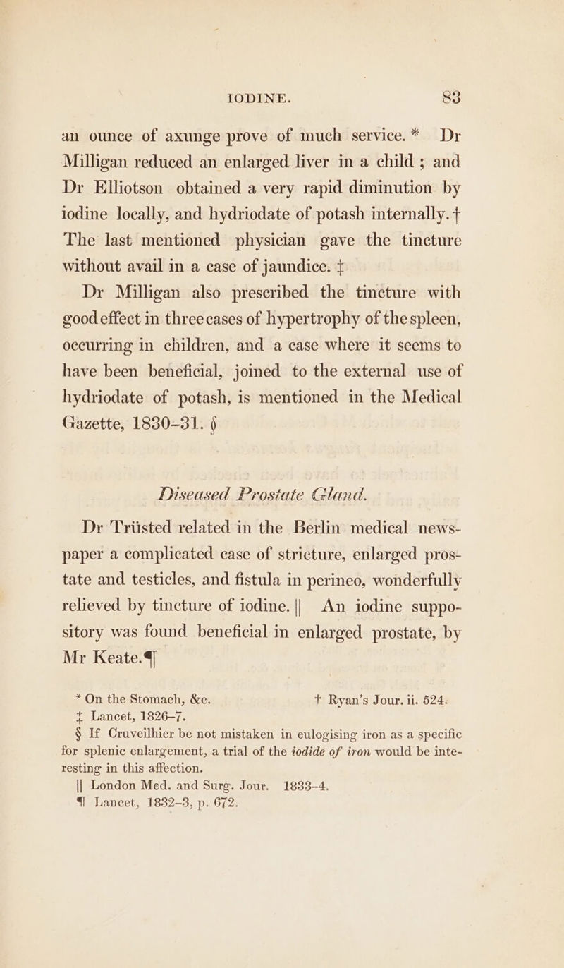 an ounce of axunge prove of much service.* Dr Milligan reduced an enlarged liver in a child ; and Dr Elliotson obtained a very rapid diminution by iodine locally, and hydriodate of potash internally. + The last mentioned physician gave the tincture without avail in a case of jaundice. + Dr Milligan also prescribed the tincture with good effect in three cases of hypertrophy of the spleen, occurring in children, and a case where it seems to have been beneficial, jomed to the external use of hydriodate of potash, is mentioned in the Medical Gazette, 1830-31. 9 Diseased Prostate Gland. Dr Triisted related in the Berlin medical news- paper a complicated case of stricture, enlarged pros- tate and testicles, and fistula in perineo, wonderfully relieved by tincture of iodine. || An iodine suppo- sitory was found beneficial in enlarged prostate, by Mr Keate.4] * On the Stomach, &amp;c. t+ Ryan’s Jour. ii. 524. f~ Lancet, 1826-7. § If Cruveilhier be not mistaken in eulogising iron as a specific for splenic enlargement, a trial of the iodide of iron would be inte- resting in this affection. || London Med. and Surg. Jour. 1833-4. “| Lancet, 1832-3, p. 672.
