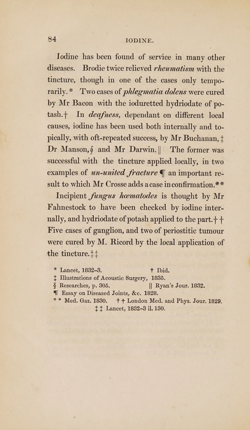 Todine has been found of service in many other diseases. Brodie twice relieved rheumatism with the tincture, though in one of the cases only tempo- rarily.* ‘T'wo cases of phlegmatia dolens were cured by Mr Bacon with the ioduretted hydriodate of po- tash.; In deafness, dependant on different local causes, iodine has been used both internally and to- pically, with oft-repeated success, by Mr Buchanan, + Dr Manson, and Mr Darwin.|| The former was successful with the tincture applied locally, in two examples of wn-united fracture J an important re- sult to which Mr Crosse adds acase inconfirmation.* * Incipient fungus hoematodes is thought by Mr Fahnestock to have been checked by iodine inter- nally, and hydriodate of potash applied to the part.+ + Five cases of ganglion, and two of periostitic tumour were cured by M. Ricord by the local application of the tincture. t+ : * Lancet, 1832-3. t Ibid. + Illustrations of Acoustic Surgery, 18365. § Researches, p. 305. || Ryan’s Jour. 1832. 41 Essay on Diseased Joints, &amp;c. 1828. ** Med. Gaz. 1830. ++ London Med. and Phys. Jour. 1829. tt Lancet, 1832-3 il, 130.