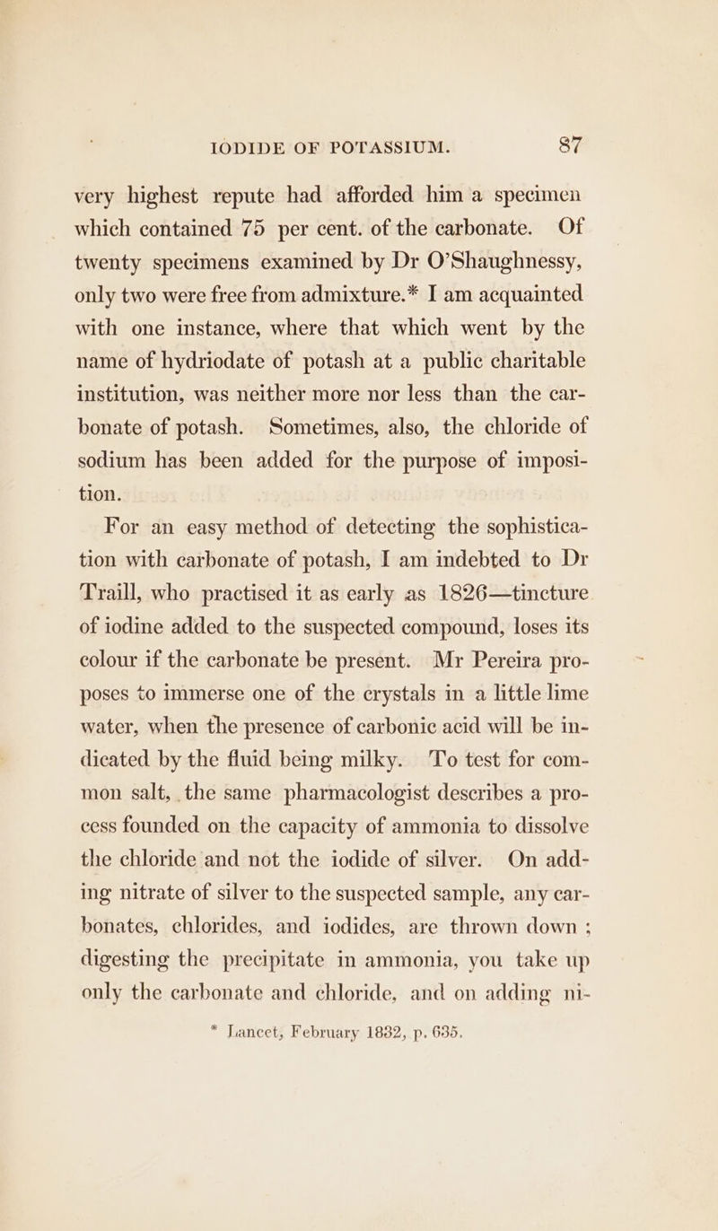 very highest repute had afforded him a specimen which contained 75 per cent. of the carbonate. Of twenty specimens examined by Dr O’Shaughnessy, only two were free from admixture.* I am acquainted with one instance, where that which went by the name of hydriodate of potash at a public charitable institution, was neither more nor less than the car- bonate of potash. Sometimes, also, the chloride of sodium has been added for the purpose of imposi- tion. For an easy method of detecting the sophistica- tion with carbonate of potash, I am indebted to Dr Traill, who practised it as early as 1826—tincture of iodine added to the suspected compound, loses its colour if the carbonate be present. Mr Pereira pro- poses to immerse one of the crystals in a little lime water, when the presence of carbonic acid will be in- dicated by the fluid being milky. To test for com- mon salt, the same pharmacologist describes a pro- cess founded on the capacity of ammonia to dissolve the chloride and not the iodide of silver. On add- ing nitrate of silver to the suspected sample, any car- bonates, chlorides, and iodides, are thrown down ; digesting the precipitate in ammonia, you take up only the carbonate and chloride, and on adding ni-