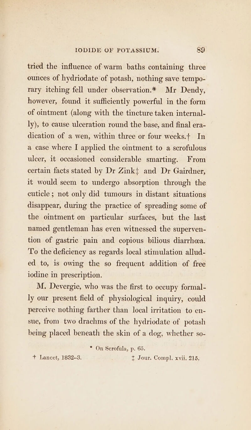 tried the influence of warm baths containing three ounces of hydriodate of potash, nothing save tempo- rary itching fell under observation.* Mr Dendy, however, found it sufficiently powerful in the form of ointment (along with the tincture taken internal- ly), to cause ulceration round the base, and final era- dication of a wen, within three or four weeks.+ In a case where I applied the ointment to a scrofulous ulcer, it occasioned considerable smarting. From certain facts stated by Dr Zinkt and Dr Gairdner, it would seem to undergo absorption through the cuticle ; not only did tumours in distant situations disappear, during the practice of spreading some of the ointment on particular surfaces, but the last named gentleman has even witnessed the superven- tion of gastric pain and copious bilious diarrhea. To the deficiency as regards local stimulation allud- ed to, is owing the so frequent addition of free iodine in prescription. M. Devergie, who was the first to occupy formal- ly our present field of physiological inquiry, could perceive nothing farther than local irritation to en- sue, from two drachms of the hydriodate of potash being placed beneath the skin of a dog, whether so- * On Scrofula, p. 65. + Lancet, 1832-3. + Jour. Compl. xvii. 215,