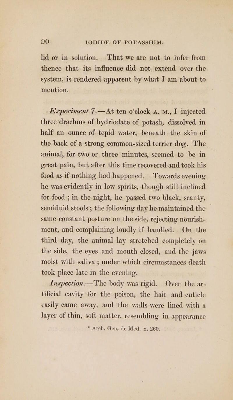 lid-or in solution. ‘That we are not to infer from thence that its influence did not extend over the system, is rendered apparent by what I am about to mention. Haperiment 7.—At ten o’clock a. M., I injected three drachms of hydriodate of potash, dissolved in half an ounce of tepid water, beneath the skin of the back of a strong common-sized terrier dog. The animal, for two or three minutes, seemed to be in great pain, but after this time recovered and took his food as if nothing had happened. Towards evening he was evidently in low spirits, though still inclined for food ; in the night, he passed two black, scanty, semifluid stools ; the following day he maintained the same constant posture on the side, rejecting nourish- ment, and complaining loudly if handled. On the third day, the animal lay stretched completely on the side, the eyes and mouth closed, and the jaws moist with saliva ; under which circumstances death took place late in the evening. Inspection.—The body was rigid. Over the ar- tificial cavity for the poison, the hair and cuticle easily came away, and the walls were lined with a layer of thin, soft matter, resembling in appearance * Arch. Gen. de Med. x. 260.