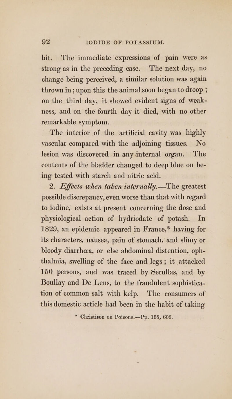 bit. The immediate expressions of pain were as strong as in the preceding case. The next day, no change being perceived, a similar solution was again thrown in; upon this the animal soon began to droop ; on the third day, it showed evident signs of weak- ness, and on the fourth day it died, with no other remarkable symptom. The interior of the artificial cavity was highly vascular compared with the adjoining tissues. No lesion was discovered in any internal organ. The contents of the bladder changed to deep blue on be- ing tested with starch and nitric acid. 2. Liffects when taken internally.—The greatest possible discrepancy, even worse than that with regard to iodine, exists at present concerning the dose and physiological action of hydriodate of potash. In 1829, an epidemic appeared in France,* having for its characters, nausea, pain of stomach, and slimy or bloody diarrhoea, or else abdominal distention, oph- thalmia, swelling of the face and legs; it attacked 150 persons, and was traced by Serullas, and by Boullay and De Lens, to the fraudulent sophistica- tion of common salt with kelp. The consumers of this domestic article had been in the habit of taking “ Christison on Poisons.—Pp. 185, 605.