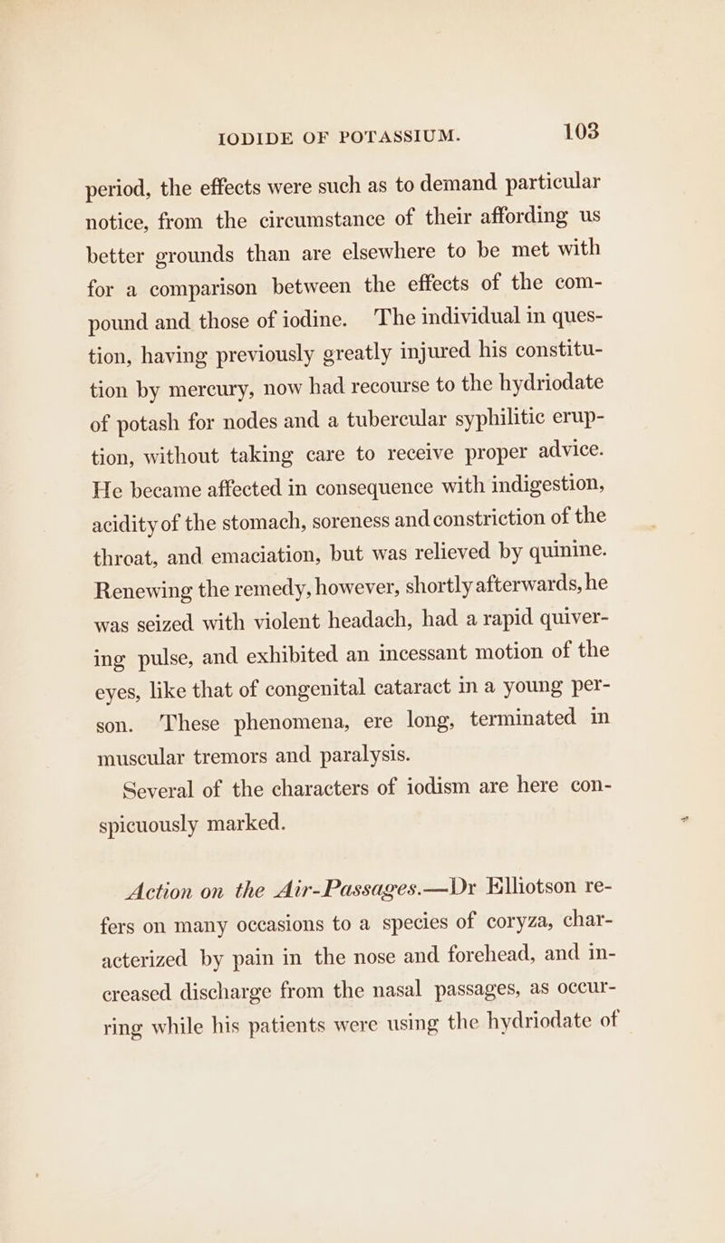 period, the effects were such as to demand particular notice, from the circumstance of their affording us better grounds than are elsewhere to be met with for a comparison between the effects of the com- pound and those of iodine. The individual in ques- tion, having previously greatly injured his constitu- tion by mercury, now had recourse to the hydriodate of potash for nodes and a tubercular syphilitic erup- tion, without taking care to receive proper advice. He became affected in consequence with indigestion, acidity of the stomach, soreness and constriction of the throat, and emaciation, but was relieved by quinine. Renewing the remedy, however, shortly afterwards, he was seized with violent headach, had a rapid quiver- ing pulse, and exhibited an incessant motion of the eyes, like that of congenital cataract in a young per- son. ‘These phenomena, ere long, terminated in muscular tremors and paralysis. Several of the characters of iodism are here con- spicuously marked. Action on the Air-Passages.—Dr Elliotson re- fers on many occasions to a species of coryza, char- acterized by pain in the nose and forehead, and in- creased discharge from the nasal passages, as occur- ring while his patients were using the hydriodate of