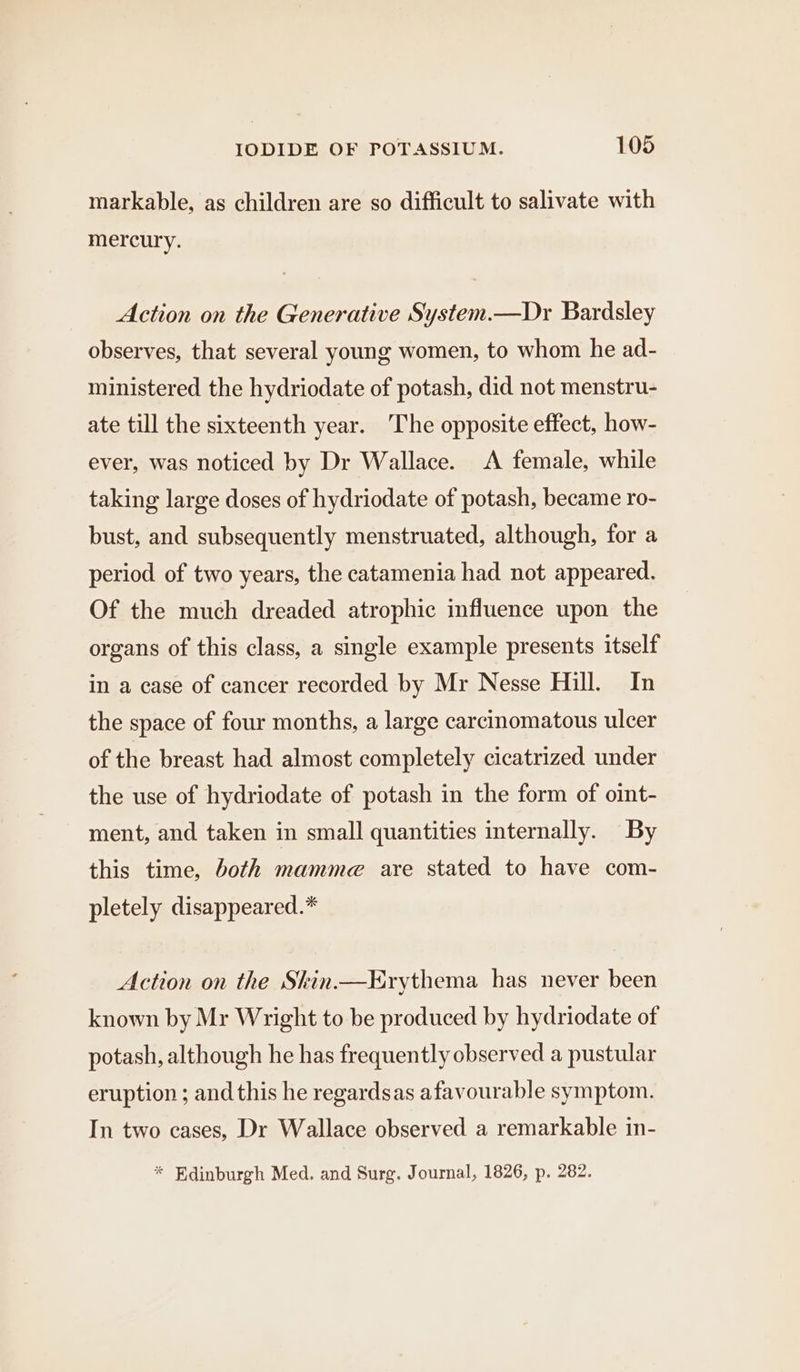 markable, as children are so difficult to salivate with mercury. Action on the Generative System.—Dr Bardsley observes, that several young women, to whom he ad- ministered the hydriodate of potash, did not menstru- ate till the sixteenth year. The opposite effect, how- ever, was noticed by Dr Wallace. A female, while taking large doses of hydriodate of potash, became ro- bust, and subsequently menstruated, although, for a period of two years, the catamenia had not appeared. Of the much dreaded atrophic influence upon the organs of this class, a single example presents itself in a case of cancer recorded by Mr Nesse Hill. In the space of four months, a large carcinomatous ulcer of the breast had almost completely cicatrized under the use of hydriodate of potash in the form of oint- ment, and taken in small quantities internally. By this time, both mamme are stated to have com- pletely disappeared.* Action on the Skin.—Erythema has never been known by Mr Wright to be produced by hydriodate of potash, although he has frequently observed a pustular eruption ; and this he regardsas afavourable symptom. In two cases, Dr Wallace observed a remarkable in- * Edinburgh Med. and Surg. Journal, 1826, p. 282.