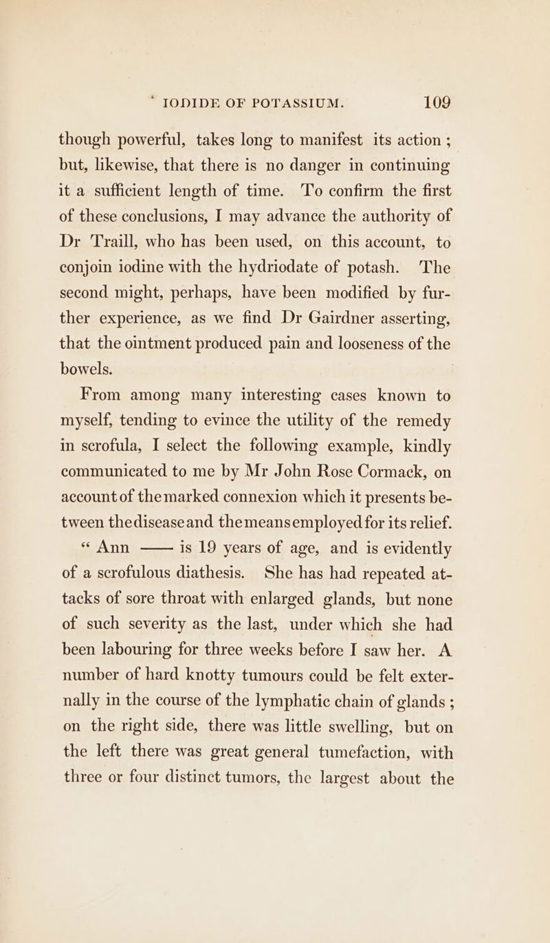 though powerful, takes long to manifest its action ; but, likewise, that there is no danger in continuing it a sufficient length of time. To confirm the first of these conclusions, I may advance the authority of Dr Traill, who has been used, on this account, to conjoin iodine with the hydriodate of potash. The second might, perhaps, have been modified by fur- ther experience, as we find Dr Gairdner asserting, that the ointment produced pain and looseness of the bowels. From among many interesting cases known to myself, tending to evince the utility of the remedy in scrofula, I select the following example, kindly communicated to me by Mr John Rose Cormack, on account of the marked connexion which it presents be- tween thediseaseand themeansemployed for its relief. Ann is 19 years of age, and is evidently of a scrofulous diathesis. She has had repeated at- tacks of sore throat with enlarged glands, but none of such severity as the last, under which she had been labouring for three weeks before I saw her. A number of hard knotty tumours could be felt exter- nally in the course of the lymphatic chain of glands ; on the right side, there was little swelling, but on the left there was great general tumefaction, with three or four distinct tumors, the largest about the