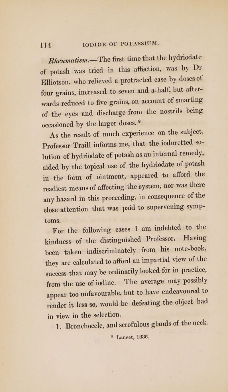 Rheumatism.—The first time that the hydriodate of potash was tried in this affection, was by Dr Elliotsou, who relieved a protracted. case by doses of four grains, increased to seven and. a-half, but after- wards reduced to five grains, on account of smarting of the eyes and discharge from the nostrils bemg occasioned by the larger doses. * As the result of much experience on the subject, Professor Traill informs me, that the ioduretted so- lution of hydriodate of potash as an internal remedy, aided by the topical use of the hydriodate of potash in the form of ointment, appeared to afford the readiest means of affecting the system, nor was there any hazard in this proceeding, in consequence of the close attention that was paid to supervening symp- toms. aro’ For the following cases | am indebted to the kindness of the distinguished Professor. Having been taken indiscriminately from his note-book, they are calculated to afford an impartial view of the success that may be ordinarily looked for in practice, from the use of iodine. The average may possibly appear too unfavourable, but to have endeavoured to render it less so, would be defeating the object had in view in the selection. 1. Bronchocele, and scrofulous glands of the neck. * Lancet, 1836.