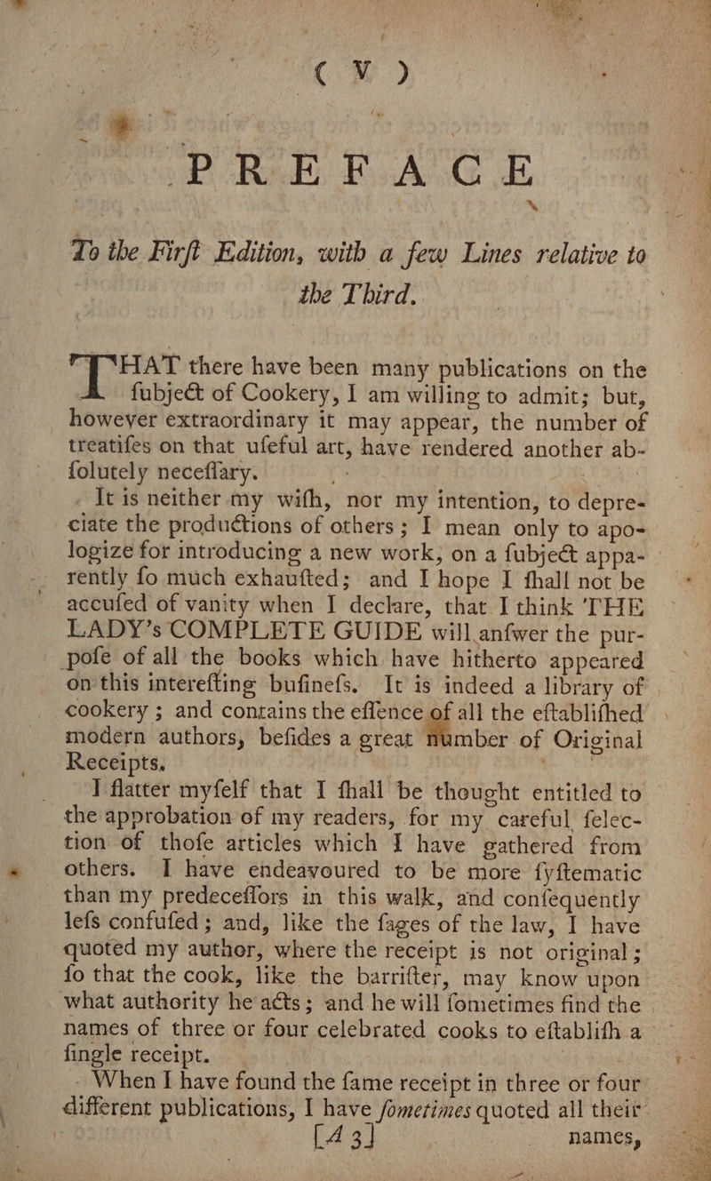 : a pe Rete, BAG dt % To ibe Firft Edition, with a few Lines relative to , the Third. : &amp; Netiat there have been many publications on the : fubject of Cookery, I am willing to admit; but, howeyer extraordinary it may appear, the number of treatifes on that ufeful art, have rendered another ab- folutely neceflary. : | - It is neither my wifh, nor my intention, to depre- ciate the productions of others ; I mean only to apo- logize for introducing a new work, on a fubject appa- rently fo much exhaufted; and I hope I thal! not be accufed of vanity when I declare, that I think THE LADY’s COMPLETE GUIDE will anfwer the pur- pofe of all the books which have hitherto appeared on this interefting bufinefs. It is indeed a library of cookery ; and contains the ence all the eftablifhed | modern authors, befides a great number of Original Receipts. | tig _ I flatter myfelf that I thall be thought entitled to _ the approbation of my readers, for my careful felec- tion of thofe articles which I have gathered from others. I have endeayoured to be more {yftematic than my predeceffors in this walk, and confequently lefs confufed; and, like the fages of the law, I have quoted my author, where the receipt is not original; fo that the cook, like the barrifter, may know upon what authority he acts; and he will fometimes find the names of three or four celebrated cooks to eftablith a fingle receipt. ) | | - When I have found the fame receipt in three or four different publications, I have fometimes quoted all their Bai [43] | _ hames,