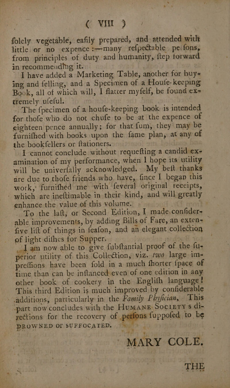 folely vegetable, eafily prepared, and. attended with little ar no expence :—many refpectable peifons, from principles of duty and humanity, ftep forward in recommending it. | 2 - [have added a Marketing Table, another for buys ing and felling, and a Specimen of a Houte- keeping Book, all of which will, I flatter myfelf, be found ex- tremely ufeful. ; The fpecimen of a houfe-keeping book is intended for thofe who do not chufe to be at the expence of eighteen pence annually; for that fum, they may be furnifhed with books upon the fame plan, at any of the bookfellers or ftationers. | | I cannot conclude without requefting a candid ex- amination of my performance, when | hope its utility will be univerfally acknowledged. My beft thanks — dre due to thofe friends who. have, fince I began this work,’ furnifhed me with feveral original receipts, - which are ineftimable in their kind, and will greatly enhance the value of this volume. Sf +% To the laft, or Second Edition, I made. confider- able improvements, by adding Bills of Fare, an exten=— - five lift of things in feafon, and an elegant collection of light dithes for Supper. 1 am now able to give fubftantial proof of the fu- perior utility of this Collection, viz. ‘wo large im- refions kave been fold in a much fhorter fpace of time than can be inftanced-even of one edition in any other book of cookery in the Englifh language! ‘This third Edition is much improved by confiderable - additions, particularly in the Family Phyjician, - This “part now concludes with the HUMANE, SociEry $ di- rections for the recovery of .perfons fuppofed to be PROWNED OF SUFFOCATED, —» MARY COLE. x : THE ee eae &amp; |