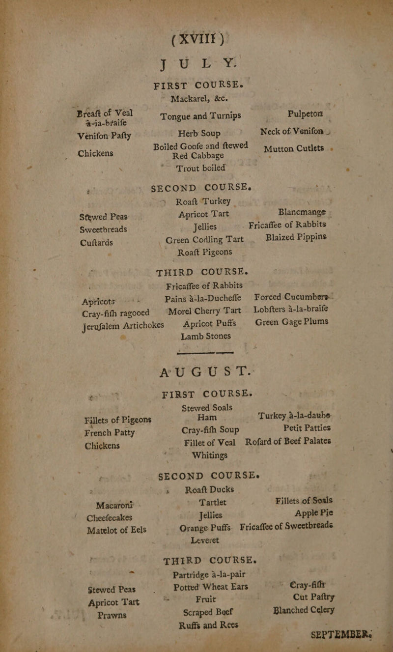 { / ’a-ja-braife Venifon Pafty Chickens s ° Stewed Peas: Sweetbreads Cuftards Apricots ‘&gt; Cray-fith ragooed FIRST COURSE. * Mackarel, &amp;c. Boiled Goofe and ftewed Red Cabbage ‘Trout boiled SECOND COURSE. . Roaft Turkey R Apricot Tart Blancmange - Jellies Fricaffee of Rabbits _ Green Codling Tart Blaized Pippins Roaft Pigeons Fricaffee of Rabbits Morel Cherry Tart Lobfters a-la-braife asst Fillets of Pigeons French Patty Chickens Macaroni’ » Cheefecakes Matelot of Eels Stewed Peas Apricot Tart Prawns ‘ Lamb Stones &gt; AWU'G US T- FIRST COURSE. Stewed Soals ' _ Ham . Turkey a-la-daube- Cray-fith Soup Petit Patties Fillet of Veal Rofard of Beef Palates iy. Whitings SECOND COURSEs bent 3 Roaft Ducks | . eet Tartlet Fillets of Soals Jellies Apple Pie Orange Puffs. Fricaffee of Sweetbreads Leveret THIRD COURSE. Partridge a-la-pair Potted Wheat Ears . Cray-fiftr - Fruit Cut Paftry Scraped Beef Blanched Celery Ruffs and Rees : tg “&gt; ‘