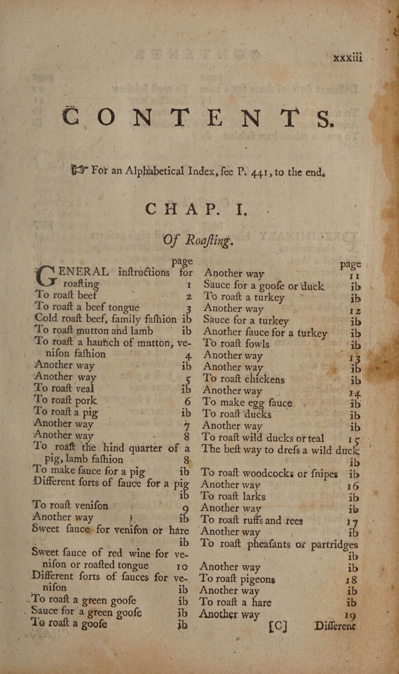 XXXII. CONT.EN T's &gt; For an Alphabetical Index, fee P; 441, to the end, Cm APS f. Of Roafting. ot 4 | page | page | @ \ENERAL inftrudtions for Another ania eas II roafting 1 Sauce for a goofe or'duck ib To roaft beef . 2 To roafta turken y ib To roaft a beef tongue 3 Another way . 12 Cold roaft beef, family fafhion ib Sauce for a turkey ib To roaft muttonandlamb ° ib Another fauce for a turkey ib i To roaft a haufich of mutton, ve- To roaft fowls G0 Sis nifon fafhion 4 Another way foc ae Another way » ab Another way. ee abs ‘Another way | . § To roaft chickens © 3b eee ‘To roaft veal ib Another way 2 a ao: aa To roaft pork ~ | 6 To make egg fauce . ib ve To roaft a pig ib To roaft’ducks) nie | 4 Another way 4 Another way MES aby o ‘Another way _ 8 To roaft wild ducksorteal = rg ae : To roaft the hind quarter of a The beft way to drefs a wild duck a pig, lamb fafhion 8) , vi hag ib ‘. To make fance for a pig ib To roaft woodcocks or fnipes ib Different forts of fauce fora pig Another way . EGO q ib To roaft larks : ib Ht To roaft venifon &gt; '-g Another way on ib f Another way b ib To roaft ruffs and fees 1 Sweet fauce for venifon or hare “Another way , 1 I ee ae . . ib To roaft pheafants or partridges  ‘ Sweet fauce of red wine for ve- . ib h nifon or roafted tongue 10. 6Another way | ib’ # @ ‘Different forts of fauces for ve-. To roaft pigeons ee eon nifon ' . ib Another way . abe .To roaft a green goofe ib To roaft a hare ib ei . Sauce for a green goofe ib Another way _ ig ee oe To roaft a goofe | ib [CJ Different e