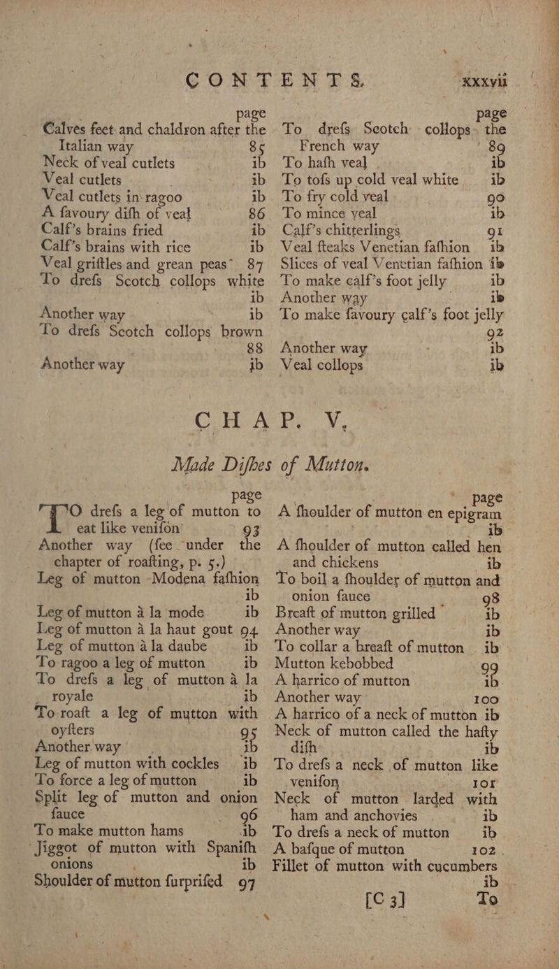 Calves feet and chaldron after the Italian way 85 Neck of veal cutlets ib Veal cutlets tb Veal cutlets in\ ragoo ib A favoury difh ae veal 86 Calf’s brains fried ib Calf’s brains with rice ib Veal griftles and grean peas’ $7 To drefs Scotch collops white Another way ib To drefs Scotch collops brown CHA | page ‘O drefs a leg of mutton to Another way (fee under the Leg of mutton -Modena fafhion Leg of mutton a la mode ib Leg of mutton 4 Ja haut gout 94 Leg of mutton 4 la daube ib To ragoo a leg of mutton ib To drefs a leg of mutton 4 la . royale ib To roaft a leg of mutton with oytiters 95 Another way ib Leg of mutton with cockles ib To force a leg of mutton ib Split leg of mutton and onion fauce 96 To make mutton hams ab “Jiggot of mutton with Spanifh onions ib Shoulder of mutton furprifed 97 To drefs Scotch - collops» the French way 89 To hath veal ib To tofs up cold veal white ib To fry cold veal rele) To mince yeal ib Calf’s chitterlings gl Veal fteaks Venetian fafhion ib Slices of veal Venetian fafhion ib To make calf’s foot jelly ib To make favoury ¢alf’s foot jelly 92 cae of Mutton. age A fhoulder of mutton called hen To boil a fhoulder of mutton and onion fauce 98 Breaft of mutton grilled - ib Another way ve We | To collar a breaft of mutton ib» Mutton kebobbed 99 A harrico of mutton ib. Another way 100 A harrico of a neck of mutton ib Neck of mutton called the hafty difh ib To drefs a neck of mutton like venifon Ior Neck of mutton larded with ham and anchovies ib To drefs a neck of mutton ib A bafque of mutton LOZ. Fillet of mutton with cucumbers [C3] To