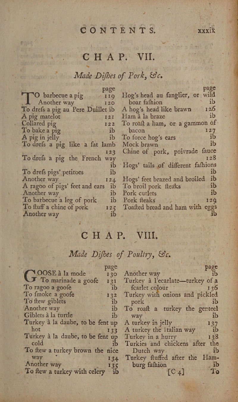 page ’ ‘O barbecue a pig 11g Another way 120 A pig matelot 121 Collared pig 122 To bake a pig hagab A pig in jelly ib page OOSE a Ia mode 130 To marinade a goofe 131 To ragoo a goofe _ Se ele To fmoke a goofe _ 132 To ftew giblets ib Another way ib . Giblets a la turtle ib- ? FS To drefs a pig the French a ib To drefs pigs’ petitoes ib Another way. 124, A ragoo of pigs’ feet and ears ib -Another way ib To barbecue a leg of pork _—ib To ftuff a chine of pork 125 Another way ib page Hog’s head au fanglier, or tia boar fafhion A hog’s head like brawn Ham 4 la braze ib To roa aham, or a gammon of ‘bacon 127 To force hog’s ears ib Mock brawn ib Chine of pork, poivrade oe 12 ib Hogs’ feet brazed and broiled ib To broil pork fteaks ib Pork cutlets ib Pork fteaks 129 Toafted bp and ham with ee hot _ cold ib To ftew a turkey wiewh the nice way Another way - To ftew a turkey with celery i | page Another way ib Turkey a Vecarlate—turkey of a {carlet soe 136 Turkey with onions and sitleled pork ib To a a turkey the genteel ib A es ET in jelly 137 A turkey the italian way ib Turkey in a hurry 138 Turkies and chickens after the Dutch way ib Turkey ftuffed after the Ham- burg fathion ib C4] “To Naar it's