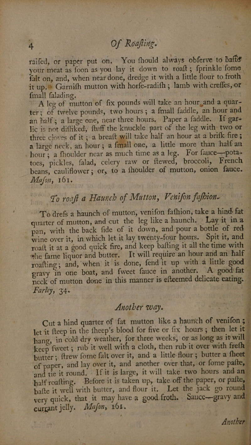 % a 4 Of Roafting. ; raifed, or paper put on. © You fhould always obferve to Bafte your meat as foon as you lay it down to roaft; fprinkle fome falt on, and, when near done, dredge it with a little flour to froth it up.® Garnifh mutton with horfe-radifh ; lamb with creffes,-or — {mall falading. . ; | A leg of mutton of fix pounds will take an hourland a quar- ter; of twelve pounds, two hours ; a fmall faddle, an hour and an half; a large one, near three hours. Paper a faddle. HH gar- lic is not difliked, ftuff the knuckle part of the leg with: two or — three cloves of it ;a breaft will take half an hour at a brifkk fires ~ a largé neck, an hour; a {mall one, a little more than half an hour; a fhoulder near as much time asa leg. For fauce—pota- toes, pickles, falad, celery raw or ftewed, broccoli, French beans, cauliflower; or, to a fhoulder of mutton, onion fauce. Mafon, 161. To roaft a Haunch of Mutton, Venifon fafbion- To drefs a haunch of mutton, venifon fafhion, take a hind: fat — quarter of mutton, and cut the leg like a haunch. | Lay it ina | pan, with the back fide of it down, and pour a bottle of red wine over it, in which let it lay twenty-four hours. Spit it, and roa{t it at a good quick fire, and keep bafting it all the time with ‘he fame liquor and butter. It will require an hour and an half | roafting; and, when it is done, fend it up with a little good gravy in one boat, and {weet fauce in another. A good:fat neck of mutton done in this manner is efteemed delicate eating. — Farley, 34. Another way. Cut a hind quarter of fat mutton like a haunch of venifon 5 let it fteep in the {heep’s blood for five or fix hours ; then let it hang, in cold dry weather, for three weeks, or as long as it will keep {weet 5 rub it well with a cloth, then rub it over with frefh butter; {trew fome falt over it, and a little flour; butter a fheet of paper, and lay over it, and another over that, or fome pafte, and tie it round, « If it is large, it will take two hours and an ~ halfroafting. Before it is taken up, take off the paper, or pafte, — bafte it well with butter, and flour it. Let the jack go round very quick, that it may have a good froth. Sauce—gravy and currant jelly. AMafon, x61.