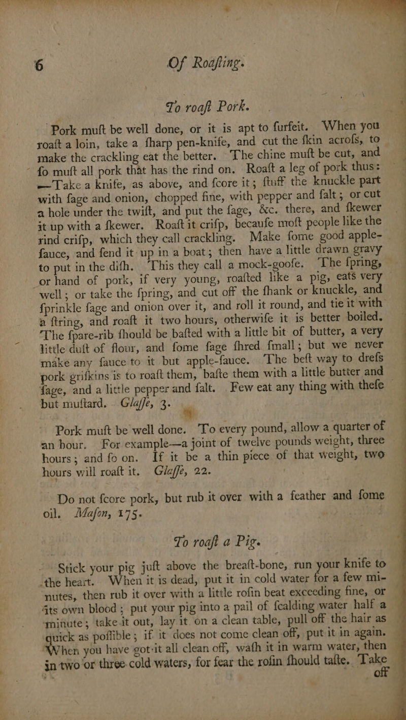 To roaft Pork. Pork muft be well done, or it is apt to furfeit. ‘When you roait a loin, take a fharp pen-knife, and cut the fkin acrofs, to make the crackling eat the better. The chine muft be cut, and ~ fo mutt all pork that has the rind on. Roaft a leg of pork thus: —Take a knife, as above, and fcore it; ftuff the knuckle part with fage and onion, chopped fine, with pepper and falt ; or cut a hole under the twilt, and put the fage, &amp;c. there, and fkewer it up with a fkewer. Roaftit crifp, becaufe moft people like the rind crifp, which they call crackling. Make fome good apple- fauce, and fend it up in a boat; then have a little drawn gravy to put inthe difh. This they call a mock-goofe. ‘The f{pring, - orhand of pork, if very young, roafted like a pig, eats very — well; or take the fpring, and cut off the fhank or knuckle, and fprinkle fage and onion over it, and roll it round, and tie it with a ftring, and roaft it two hours, otherwife it is better boiled. — The fpare-rib fhould be bafted with a little bit of butter, a very little duft of flour, and fome fage fhred fmall; but we never make any fauce to it but apple-fauce. “The beft way to drefs pork grifkins is to roa{t them, bafte them with a little butter and — fage, and a little pepper and falt. Few eat any thing with thefe but muftard. . Gla/fe, 3. Pork muft be well done. To every pound, allow a quarter of an hour. For example—a joint of twelve pounds weight, three | hours; and fo on. If it be a thin piece of that weight, two hours will roaft it. Gileffe, 22. . Do not {core pork, but rub it over with a feather and fome oil. Mafon, 175. vid To roaft a Pig. Stick your pig juft above the breaft-bone, run your knife to — “the heart. When it is dead, put it in cold water for a few mi- — nutes, then rub it over with a little rofin beat exceeding fine, or 4ts own blood ; put your pig into a pail of fealding water half a — ‘mitiute; take.it out, lay it. on a clean table, pull off the hair as uick as poflible; if it does not come clean off, put it in again. — ‘When you have got-it all clean off, wafh it in warm water, then ; jn two or three-cold waters, for fear the rofin fhould tafte. Take “;* Or