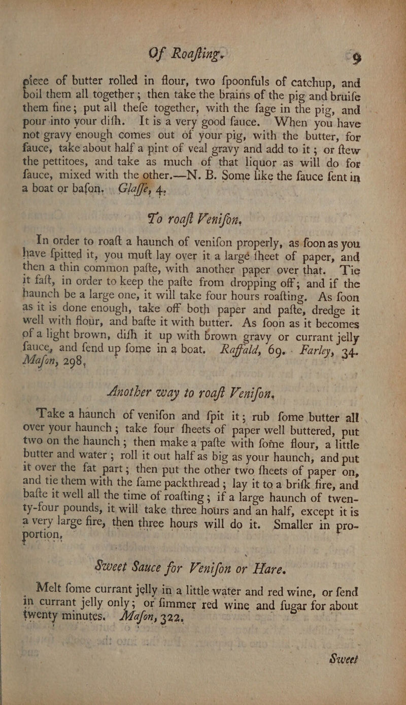 Of Roafting. ; Sg iece of butter rolled in flour, two fpoonfuls of catchup, and foil them all together; then take the brains of the pig and bruife pour into your difh. It is a very good fauce. When you have _ not gravy enough comes out of your pig, with the butter, for fauce, take about half a pint of veal gravy and add to it ; or ftew the pettitoes, and take as much of that liquor as will do for fauce, mixed with the other.—N. B. Some like the fauce fent in a boat or bafon, Glaffe, 4, | To roaft Venison, In order to roaft a haunch of venifon properly, as foon as you have {pitted it, you muft lay over it a largé theet of paper, and then a thin common pafte, with another paper over that. ‘Tie it faft, in order to keep the pafte from dropping off; and if the haunch be a large one, it will take four hours roafting. As foon as it is done enough, take off both paper and patte, dredge it well with flour, and bafte it with butter, As foon as it becomes of a light brown, dish it up with brown gravy or currant jelly fauce, and fend up fome ina boat. Raffald, 69. - Farley, 34. Mafon, 298, . : . Another way to roaft Venifon, Take a haunch of venifon and {pit it; rub fome butter all over your haunch ; take four fheets of paper well buttered, put two on the haunch ; then make a'pafte with fome flour, a little butter and water ; roll it out half as big as your haunch, and put it over the fat part; then put the other two fheets of paper on, and tie them with the fame packthread ; lay it toa brifk fire, and bafte it well all the time of roaiting ; if a large haunch of twen- ty-four pounds, it will take three hours and an half, except it is a very large fire, then three hours will do it. Smaller in pro- portion, : ; Sweet Sauce for Venifon or Hare. Melt fome currant jelly in a little water and red wine, or fend in currant jelly only; or fimmer red wine and fugar for about twenty minutes. /a/on, 322, Sweet