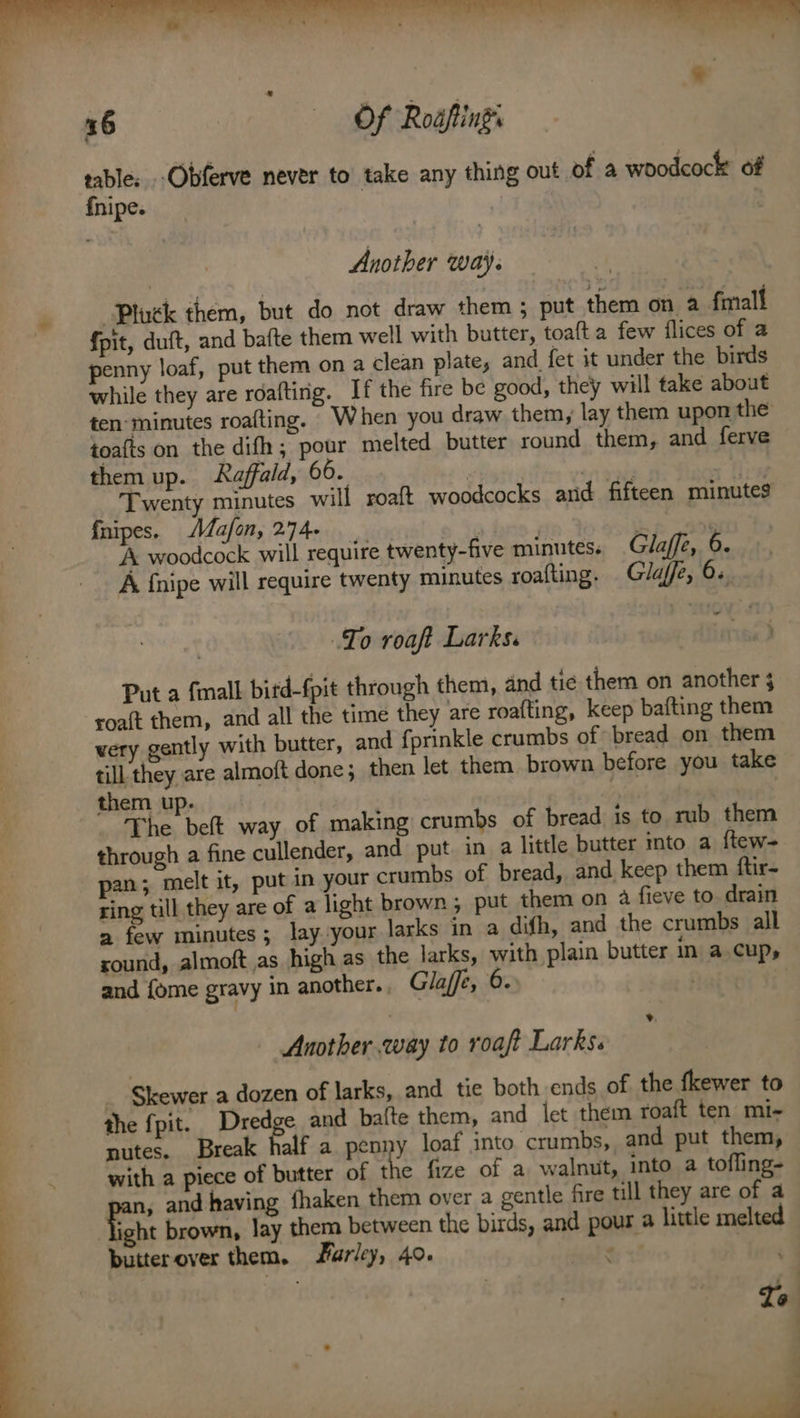 Pluck them, but do not draw them ; put them on a fmall fpit, duft, and bafte them well with butter, toafta few flices of a penny loaf, put them on a clean plate, and fet it under the birds while they are roaftirig. If the fire be good, they will take about ten-minutes roafting. When you draw them, lay them upon the toafts on the difh ,; pour melted butter round them, and ferve them up. Raffald, 66. | ote ‘ais Twenty minutes will roaft woodcocks and fifteen minutes fnipes. Mafon, 2.74. a Se | A woodcock will require twenty-five minutes. Glaffe, 6. A {nipe will require twenty minutes roafting. Glajfe, 6. wo To roaft Larks. Put a {mall bitd-fpit through them, and tic them on another 3 roaft them, and all the time they are roafting, keep bafting them very gently with butter, and fprinkle crumbs of bread on them till they are almoft done; then let them brown before you take them up. | | The beft way of making crumbs of bread is to rub them through a fine cullender, and put. in a little butter mto a ftew= pan; melt it, put in your crumbs of bread, and keep them ftir- ring till they are of a light brown; put them on a fieve to. drain a few minutes; lay your larks in a difh, and the crumbs all sound, almoft as high as the larks, with plain butter in a cups and fome gravy in another., Glaffe, 6. | | Another.way to roaft Larks. _ Skewer a dozen of larks, and tie both ends of the fkewer to the fpit. Dredge and bafte them, and let them roaft ten mi- nutes. Break Ralf a penny loaf into crumbs, and put them, with a piece of butter of sf fize of a walnut, into a tofling- pans and having fhaken them over a gentle fire till they are of a ight brown, lay them between the birds, and pour a little melted butterover them. Farley, 40. a