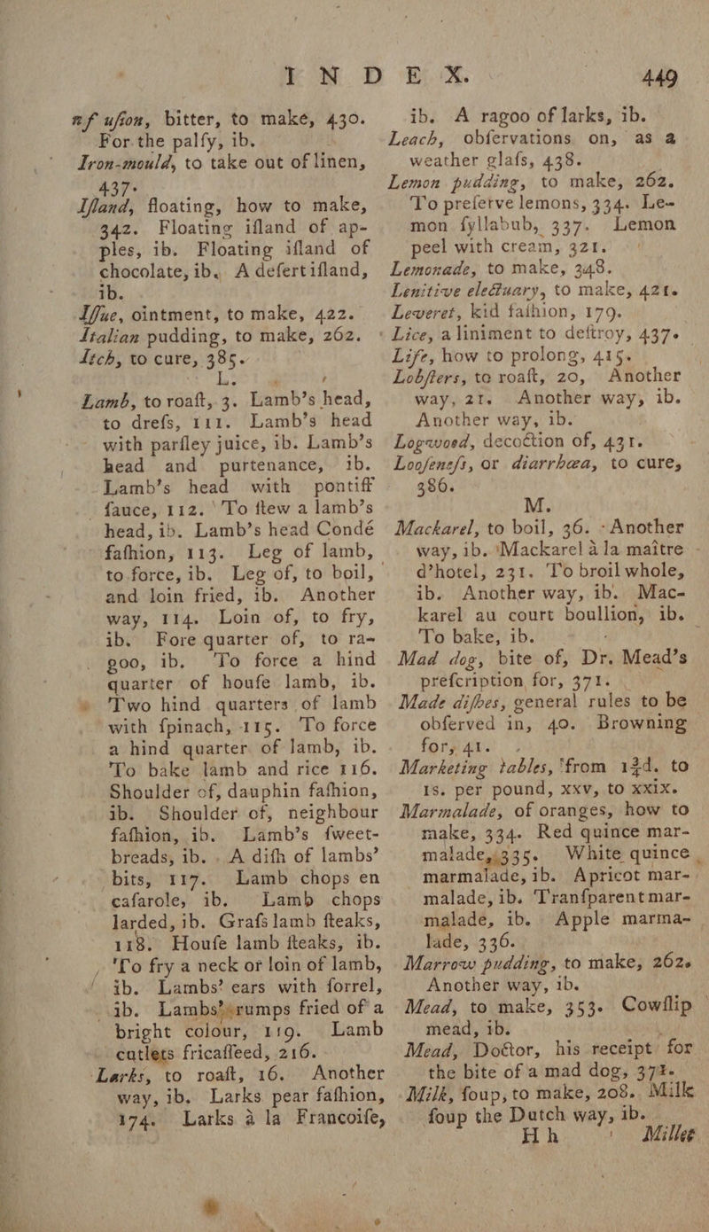 re — | 2 rx nf ufion, bitter, to make, 430. For. the palfy, ib. Iron-mould, to take out of linen, 437° Ifand, floating, how to make, 342. Floating ifland of ap- ples, ib. Floating ifland of chocolate, ib.. A defertifland, ib. Ifue, ointment, to make, 422. ftalian pudding, to make, 262. ftch, to cure, 385. L Lamb, to roaft, 3. Lamb’s head, to drefs, 111. Lamb’s head with parfley juice, ib. Lamb’s head and purtenance, ib. Lamb’s head with pontiff - fauce, 112. ‘To ttew a lamb’s head, ib. Lamb’s head Conde - fafhion, 113. Leg of lamb, and loin fried, ib. Another way, 114. Loin of, to fry, ib. Fore quarter of, to ra- _ goo, ib, To force a hind quarter of houfe lamb, ib. » Two hind quarters of lamb with fpinach, 115. ‘To force a hind quarter of lamb, ib. To bake lamb and rice 116. Shoulder of, dauphin fafhion, ib. Shoulder of, neighbour fafhion, ib. Lamb’s fweet- breads, ib. . A difh of lambs’ bits, 117. Lamb chops en cafarole, ib. Lamb chops larded, ib. Grafs lamb fteaks, 118. Houfe lamb fteaks, ib. _ 'Lo fry a neck or loin of lamb, / tb. Lambs? ears with forrel, ib. Lambs?)rumps fried of a bright colour, 119. Lamb catlets fricaffeed, 216. ‘Larks, to roaft, 16. Another way, ib. Larks. pear fafhion, 174. Larks a la Francoife, ib. A ragoo of larks, ib. Leach, obfervations on, as @ weather glafs, 438. To preferve lemons, 334. Le- mon fyllabub, 337. Lemon peel with cream, 321. Lemonade, to make, 348. Lenitive ele@uary, to make, 421. Leveret, kid faihion, 179. Life, how to prolong, 415. Lobfters, to roaft, 20, Another way, 21. Another way, ib. Another way, ib. Logwoed, decoction of, 431. Loofens/i, or diarrhea, to cure; 386. Mackarel, to boil, 36. - Another way, ib. ‘Mackarel 4 la maitre - d’hotel, 231. To broil whole, ib. Another way, ib. Mac- karel au court boullion, ib. To bake, ib. Mad dog, bite of, Dr. Mead’s prefcription for, 371. Made difbes, general rules to be obferved in, 40. Browning forygAar.: . Marketing tables, ‘from 13d. to 1s. per pound, xxv, to xxix. Marmalade, of oranges, how to make, 334. Red quince mar- malade335. White quince . marmalade, ib. Apricot mar-_ malade, ib. Tranfparent mar- malade, ib. Apple marma-_ lade, \3 36. Marrow pudding, to make, 262. Another way, 1b. Mead, to make, 353. Cowillip © mead, 1b. ‘ Mead, Doétor, his receipt for the bite of a mad dog, 374- Milk, foup, to make, 208. Mille foup the Datch way, ib. Hh ' Mille