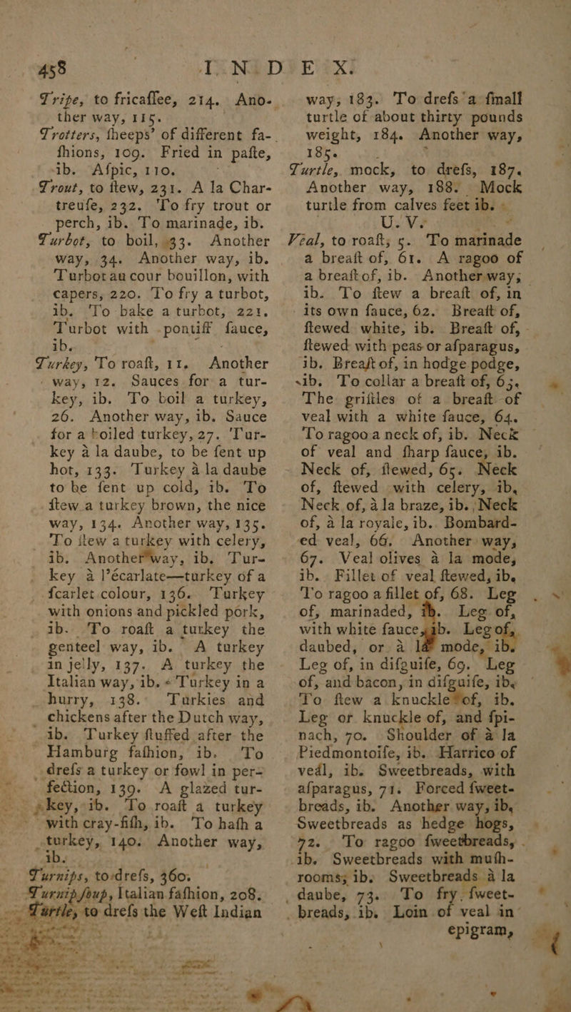 ther way, 115. fhions, 109. Fried in pafte, ib. Afpic, 110. Trout, to ttew, 231. A la Char- treufe, 232. ‘To fry trout or perch, ib. To marinade, ib. Turbot, to boil, 33. Another way, 34. Another way, ib. Turbotau cour bouillon, with capers, 220. To fry a turbot, ib. ‘To bake a turbot, 221. Turbot with .pontiff fauce, ib. isk Turkey, To roaft, 11, Another - way, 12. Sauces for a tur- key, ib. To boil a turkey, 26. Another way, ib. Sauce for a boiled turkey, 27. 'Tur- key a la daube, to be fent up hot, 133. Turkey a la daube to he fent up cold, 1b. To itew_a turkey brown, the nice way, 134. Another way, 135. To itew a turkey with celery, ib. Anotherway, ib. Tur- _ key a lécarlate—turkey of a -{carlet colour, 136. ‘Turkey with onions and pickled pork, ib. To roaft a turkey the genteel way, ib. A turkey an jelly, 137. A turkey the Italian way, ib. «Turkey in a _ hurry, 138.° Tuarkies and _ chickens after the Dutch way, ib. Turkey fluffed after the Hamburg fafhion, ib. To _.drefs a turkey or fowl in per- -. . fection, 139. A glazed tur- _ gkey,ib. To roaft a turkey - with cray-fith, ib. To hatha : geri 140. Another way, i way; 183. To drefs’a finall turtle of about thirty pounds weight, 184. Another way, 185. : ‘ Turtle, mock, to drefs, 187. Another way, 188. Mock turtle from calves feet ib. » Veal, to roak; ge “To marinade a breaft of, 61. A ragoo of ib. To ftew a breaft of, in - its own fauce, 62. Breatt of, ftewed with peas or afparagus, ib. Breast of, in hodge podge, sib, To collar a breatt of, 63. The. griiftles of a breaft of veal with a white fauce, 64. To ragooa neck of, ib. Neck of veal and fharp fauce, ib. Neck of, flewed, 65. Heck of, ftewed with celery, ib, Neck of, ala braze, ib. ;Neck of, a la royale, ib.. Bombard- ed veal, 66, Another way, 67. Veal olives a la mode, ib. Fillet of veal ftewed, ib. ‘To ragoo a fillet of, 68. Leg of, marinaded, Leg of, with white fauce,ab. Legof, daubed, or a l&amp; mode, i Leg of, in difguife, 69. Leg of, and bacon, in difguife, iby To ftew a knuckleYof, ib. Leg or knuckle of, and {pi- nach, 70. Shoulder of a@ Ia Piedmontoife, ib. Harrico of vedl, ibs Sweetbreads, with afparagus, 71. Forced {weet- breads, ib. Another way, ib, Sweetbreads as hedge hogs, Bs rs Sweetbreads with muth- rooms; ib. Suerte la _daube, 73. To fry, fweet- epigram, \